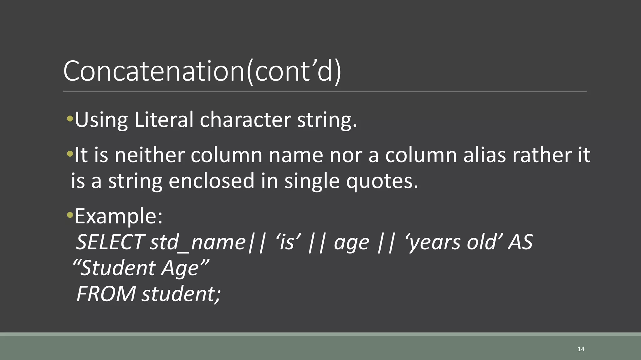 Concatenation(cont’d) 14 •Using Literal character string. •It is neither column name nor a column alias rather it is a string enclosed in single quotes. •Example: SELECT std_name|| ‘is’ || age || ‘years old’ AS “Student Age” FROM student; 