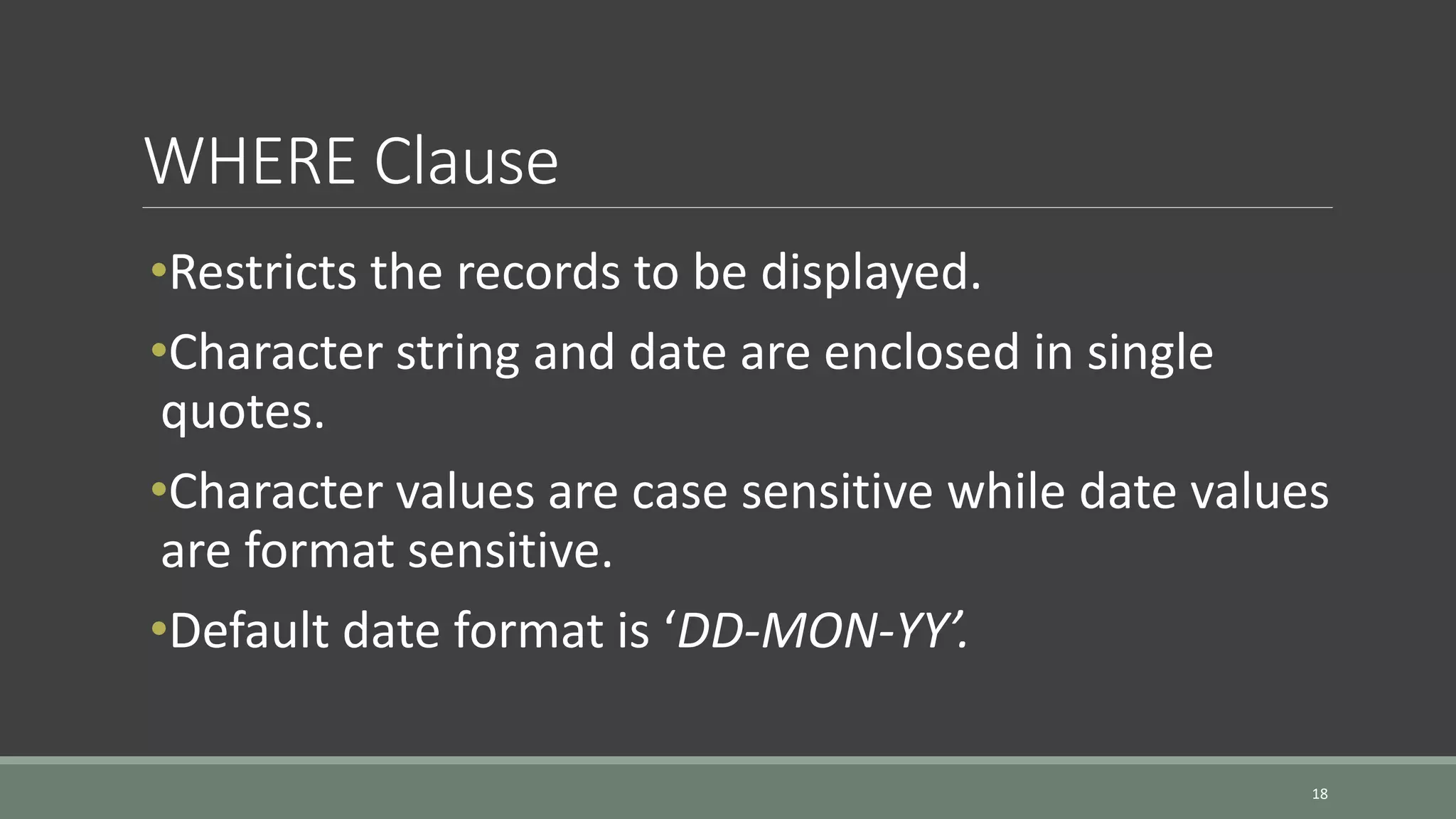 WHERE Clause 18 •Restricts the records to be displayed. •Character string and date are enclosed in single quotes. •Character values are case sensitive while date values are format sensitive. •Default date format is ‘DD-MON-YY’. 