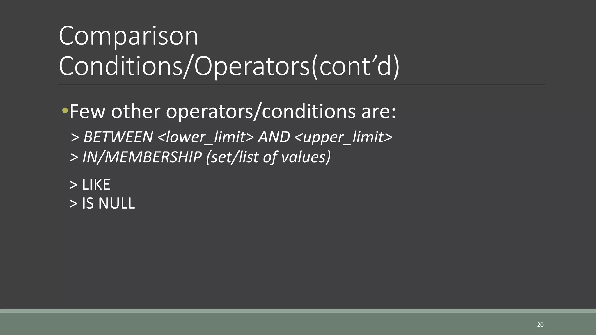 Comparison Conditions/Operators(cont’d) 20 •Few other operators/conditions are: > BETWEEN <lower_limit> AND <upper_limit> > IN/MEMBERSHIP (set/list of values) > LIKE > IS NULL 
