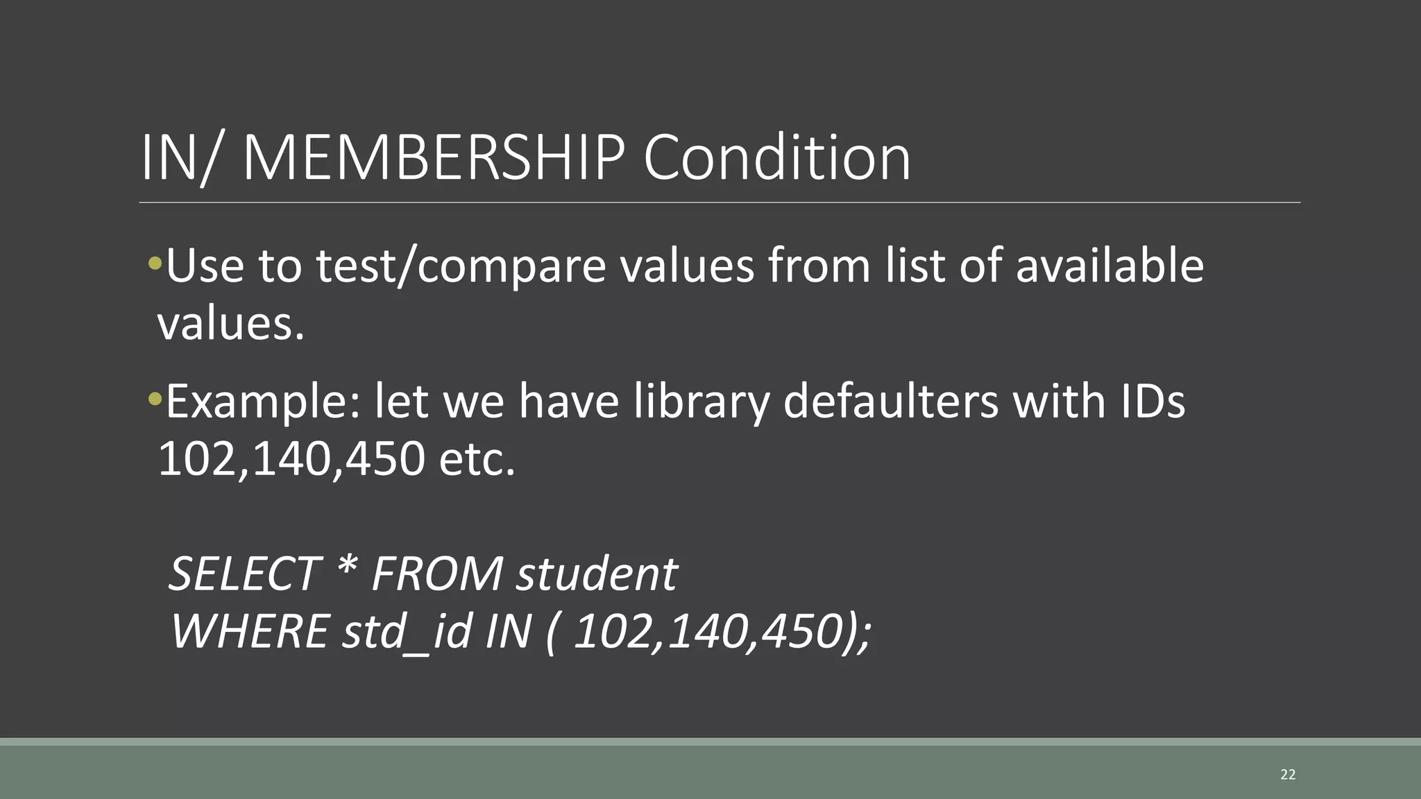 IN/ MEMBERSHIP Condition 22 •Use to test/compare values from list of available values. •Example: let we have library defaulters with IDs 102,140,450 etc. SELECT * FROM student WHERE std_id IN ( 102,140,450); 