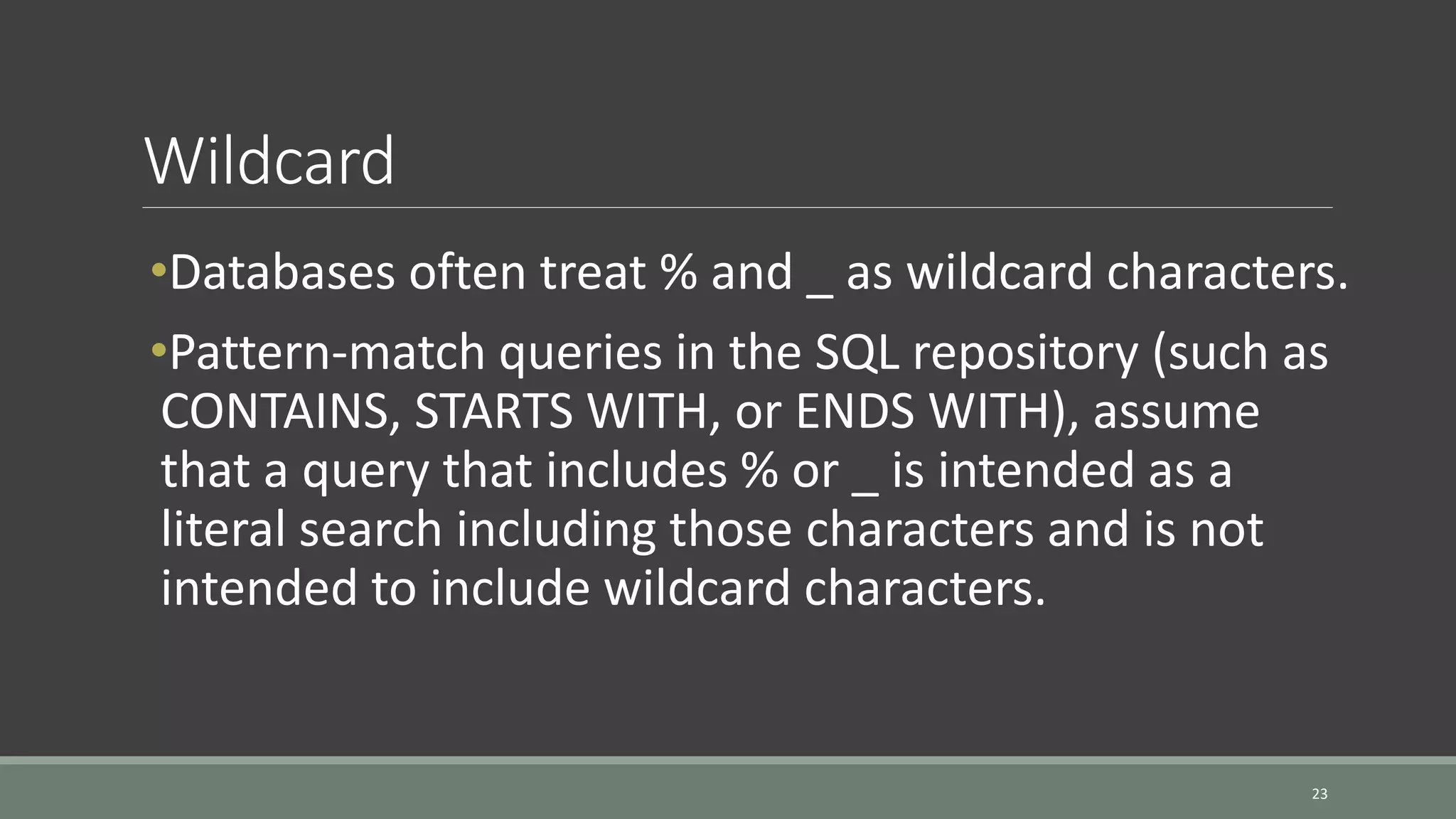 Wildcard 23 •Databases often treat % and _ as wildcard characters. •Pattern-match queries in the SQL repository (such as CONTAINS, STARTS WITH, or ENDS WITH), assume that a query that includes % or _ is intended as a literal search including those characters and is not intended to include wildcard characters. 