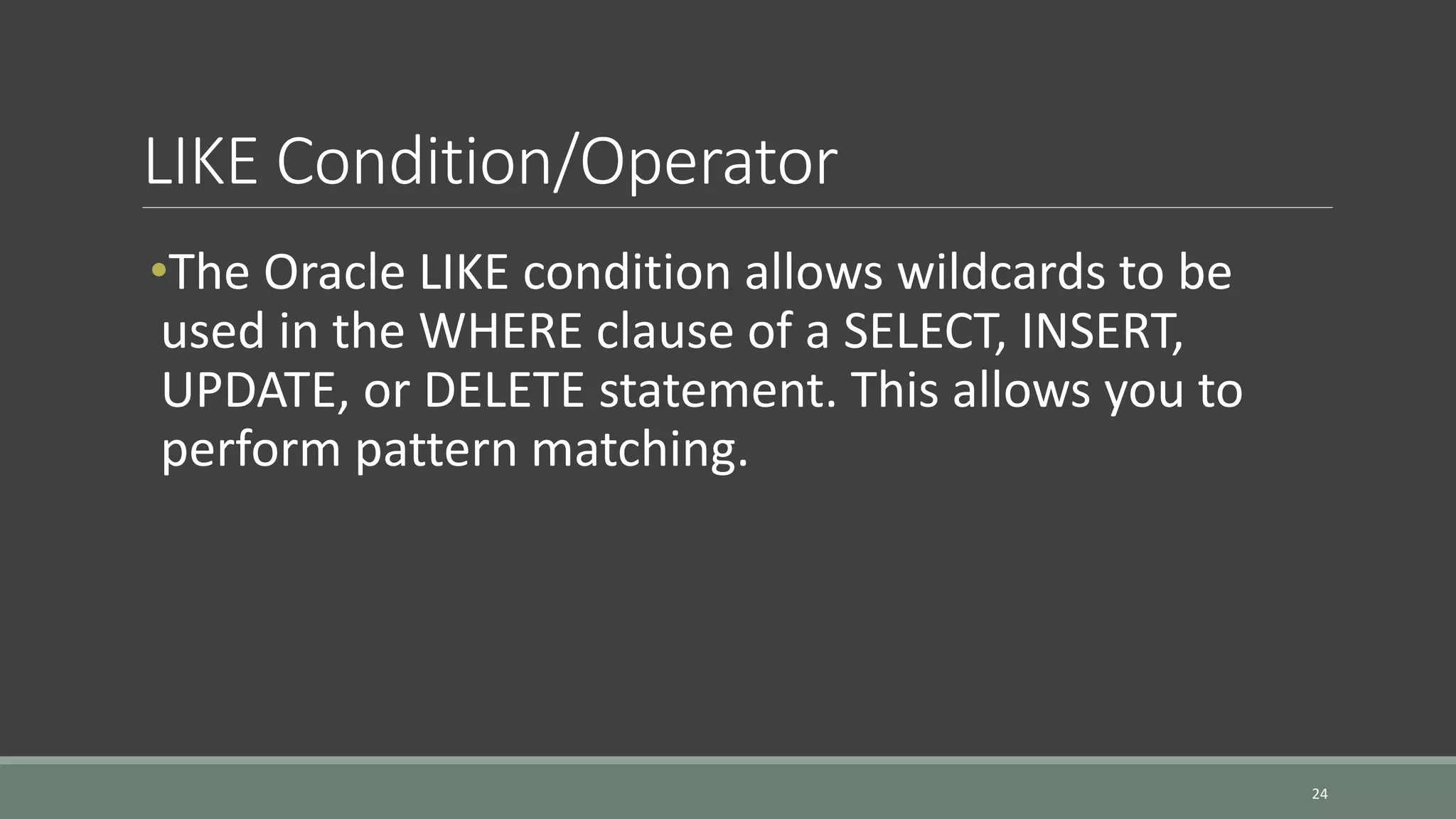 LIKE Condition/Operator 24 •The Oracle LIKE condition allows wildcards to be used in the WHERE clause of a SELECT, INSERT, UPDATE, or DELETE statement. This allows you to perform pattern matching. 
