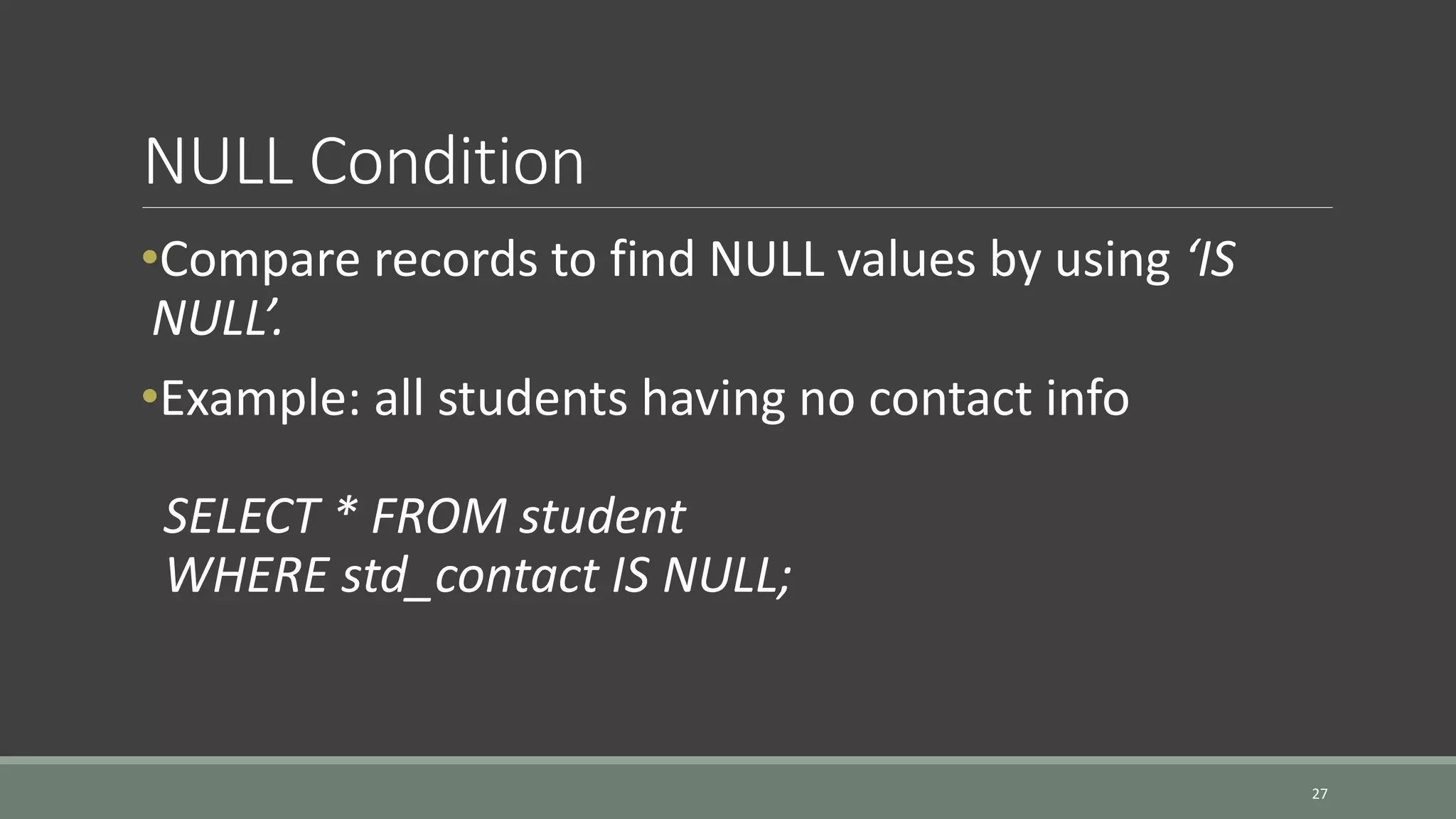 NULL Condition 27 •Compare records to find NULL values by using ‘IS NULL’. •Example: all students having no contact info SELECT * FROM student WHERE std_contact IS NULL; 