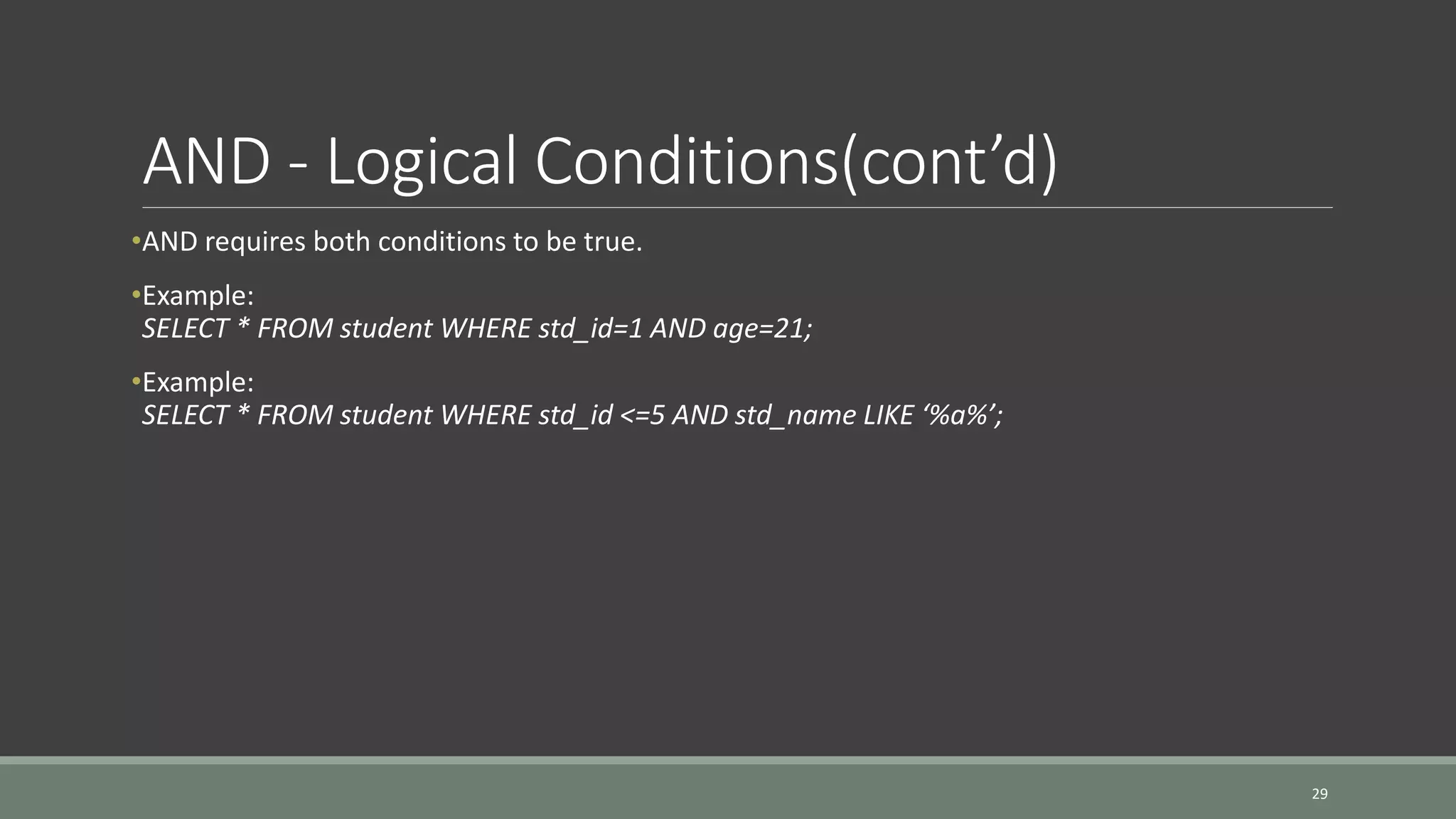 AND - Logical Conditions(cont’d) •AND requires both conditions to be true. •Example: SELECT * FROM student WHERE std_id=1 AND age=21; •Example: SELECT * FROM student WHERE std_id <=5 AND std_name LIKE ‘%a%’; 29 