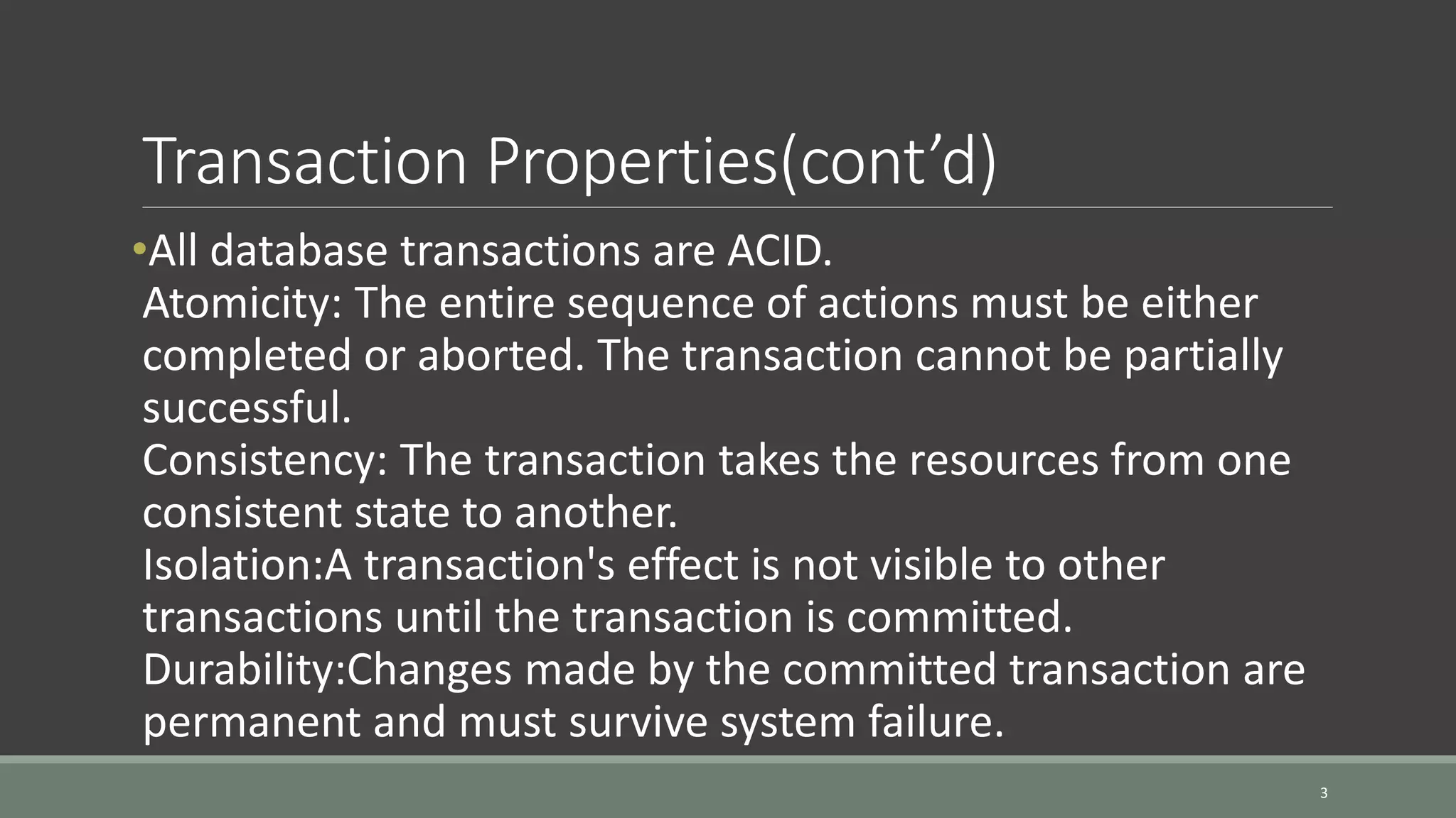 Transaction Properties(cont’d) •All database transactions are ACID. Atomicity: The entire sequence of actions must be either completed or aborted. The transaction cannot be partially successful. Consistency: The transaction takes the resources from one consistent state to another. Isolation:A transaction's effect is not visible to other transactions until the transaction is committed. Durability:Changes made by the committed transaction are permanent and must survive system failure. 3 