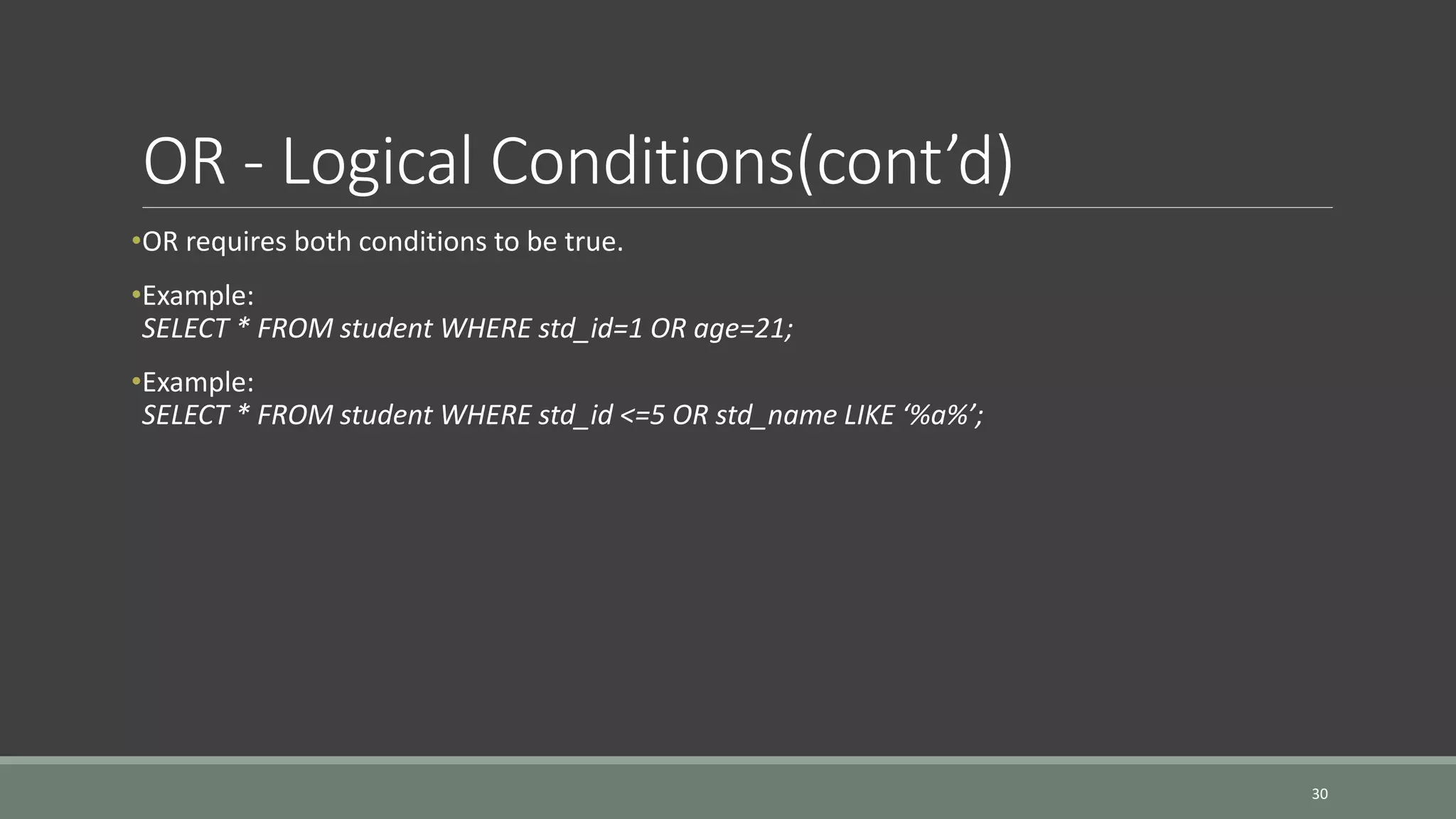 OR - Logical Conditions(cont’d) •OR requires both conditions to be true. •Example: SELECT * FROM student WHERE std_id=1 OR age=21; •Example: SELECT * FROM student WHERE std_id <=5 OR std_name LIKE ‘%a%’; 30 
