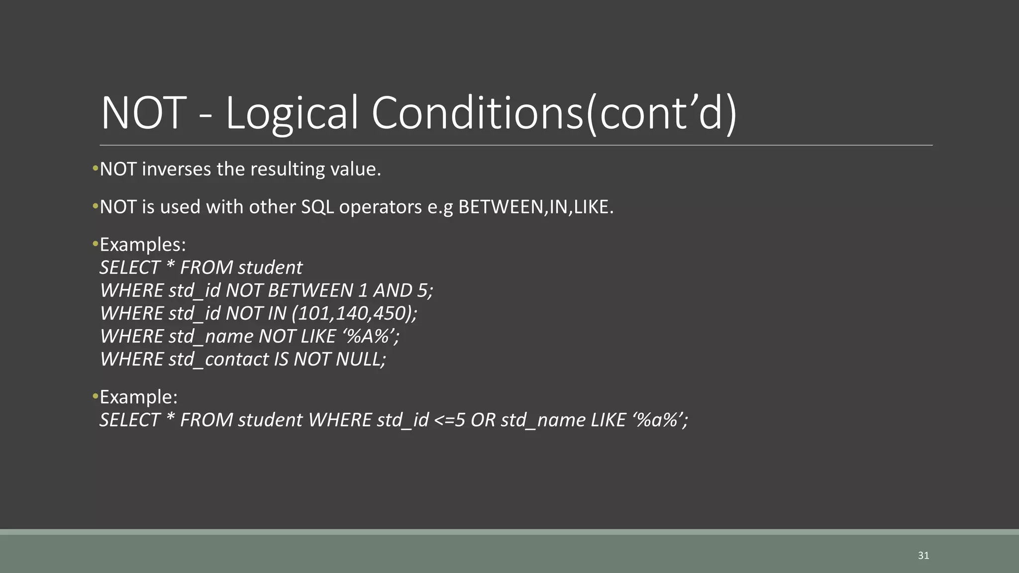 NOT - Logical Conditions(cont’d) •NOT inverses the resulting value. •NOT is used with other SQL operators e.g BETWEEN,IN,LIKE. •Examples: SELECT * FROM student WHERE std_id NOT BETWEEN 1 AND 5; WHERE std_id NOT IN (101,140,450); WHERE std_name NOT LIKE ‘%A%’; WHERE std_contact IS NOT NULL; •Example: SELECT * FROM student WHERE std_id <=5 OR std_name LIKE ‘%a%’; 31 
