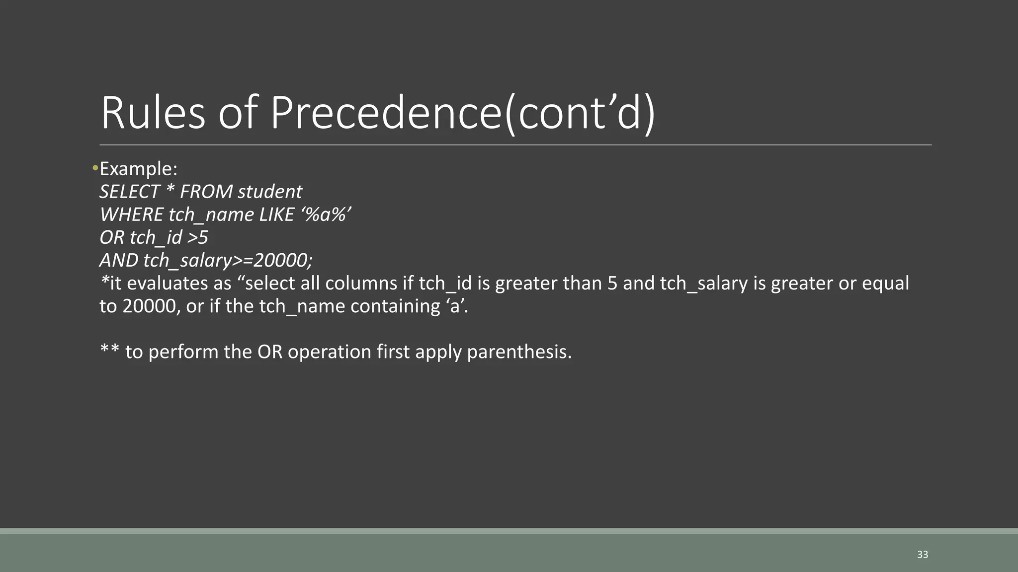Rules of Precedence(cont’d) •Example: SELECT * FROM student WHERE tch_name LIKE ‘%a%’ OR tch_id >5 AND tch_salary>=20000; *it evaluates as “select all columns if tch_id is greater than 5 and tch_salary is greater or equal to 20000, or if the tch_name containing ‘a’. ** to perform the OR operation first apply parenthesis. 33 