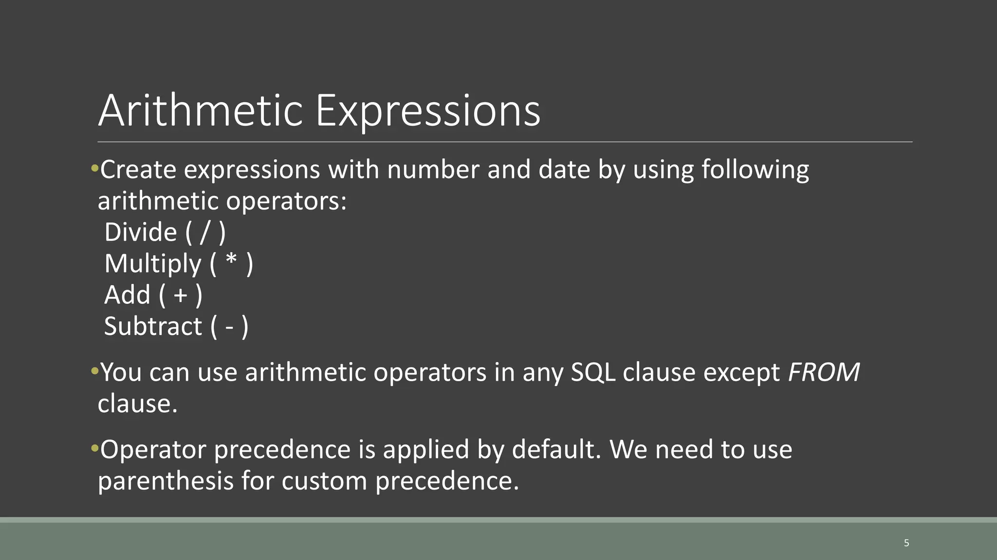 Arithmetic Expressions •Create expressions with number and date by using following arithmetic operators: Divide ( / ) Multiply ( * ) Add ( + ) Subtract ( - ) •You can use arithmetic operators in any SQL clause except FROM clause. •Operator precedence is applied by default. We need to use parenthesis for custom precedence. 5 