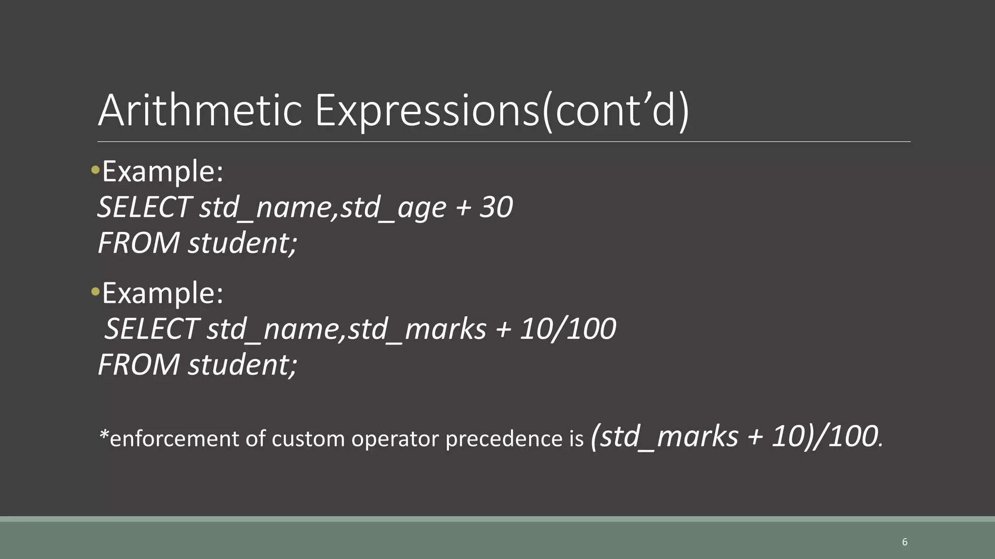 Arithmetic Expressions(cont’d) •Example: SELECT std_name,std_age + 30 FROM student; •Example: SELECT std_name,std_marks + 10/100 FROM student; *enforcement of custom operator precedence is (std_marks + 10)/100. 6 