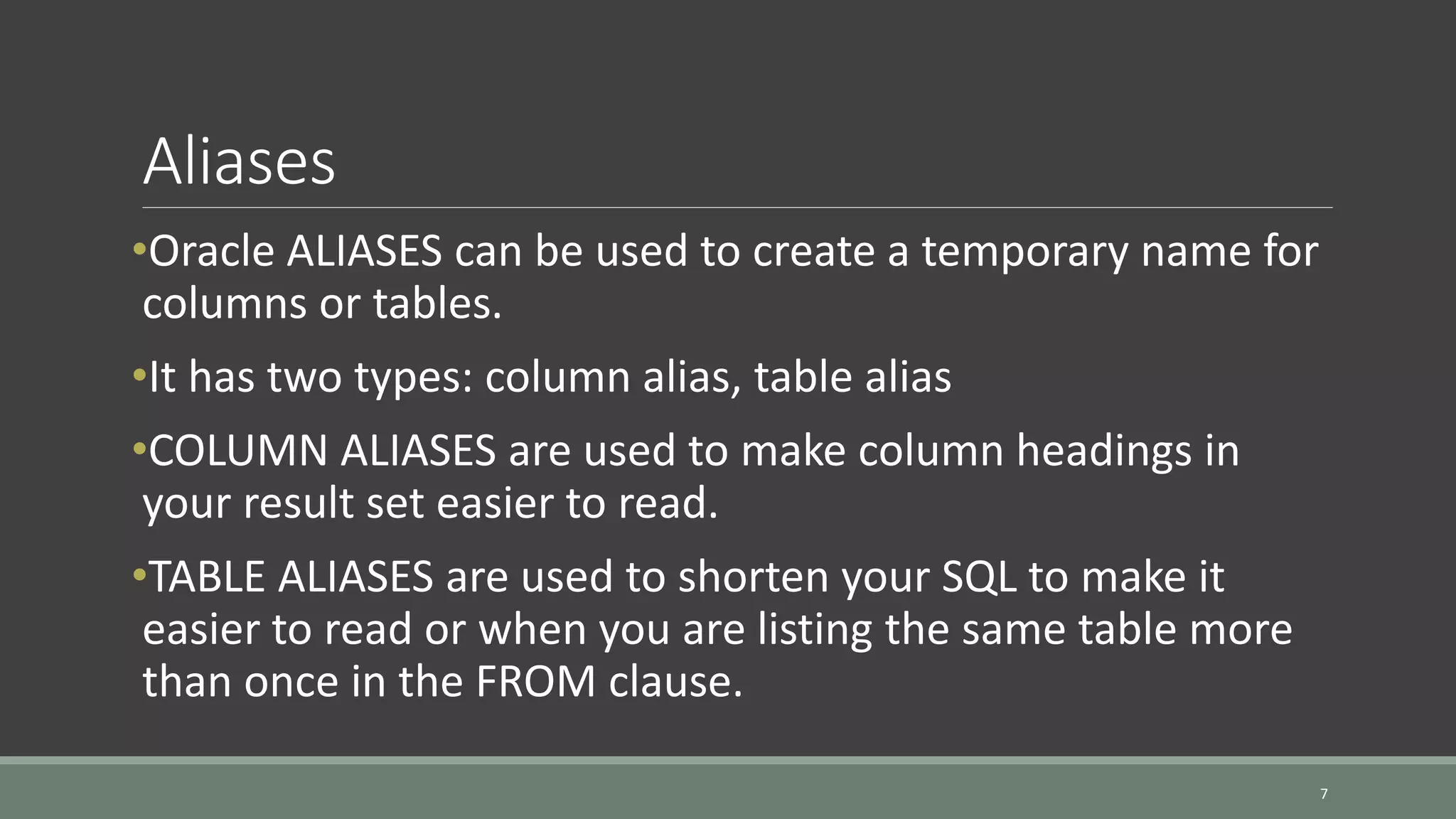 Aliases •Oracle ALIASES can be used to create a temporary name for columns or tables. •It has two types: column alias, table alias •COLUMN ALIASES are used to make column headings in your result set easier to read. •TABLE ALIASES are used to shorten your SQL to make it easier to read or when you are listing the same table more than once in the FROM clause. 7 