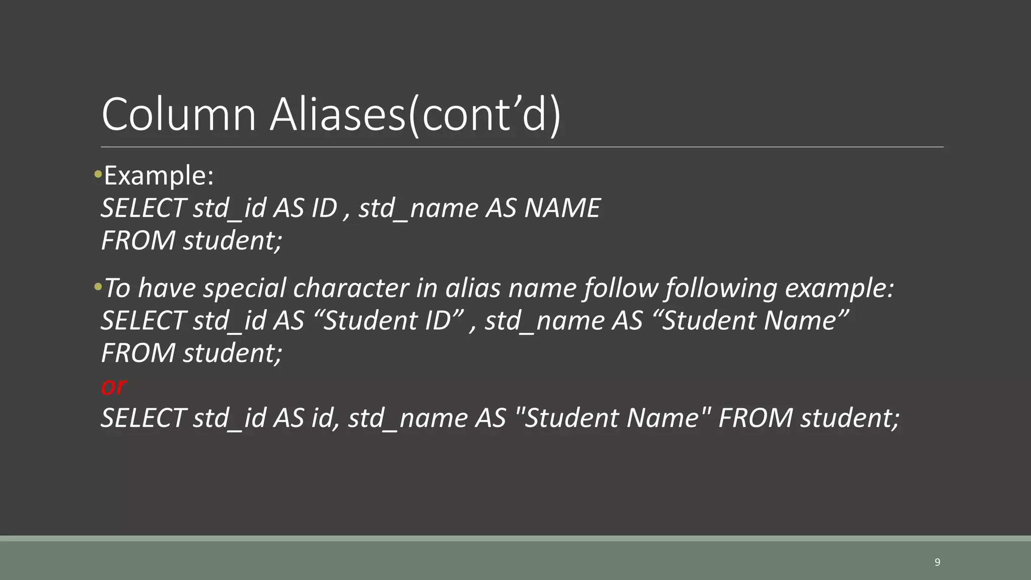 Column Aliases(cont’d) •Example: SELECT std_id AS ID , std_name AS NAME FROM student; •To have special character in alias name follow following example: SELECT std_id AS “Student ID” , std_name AS “Student Name” FROM student; or SELECT std_id AS id, std_name AS "Student Name" FROM student; 9 