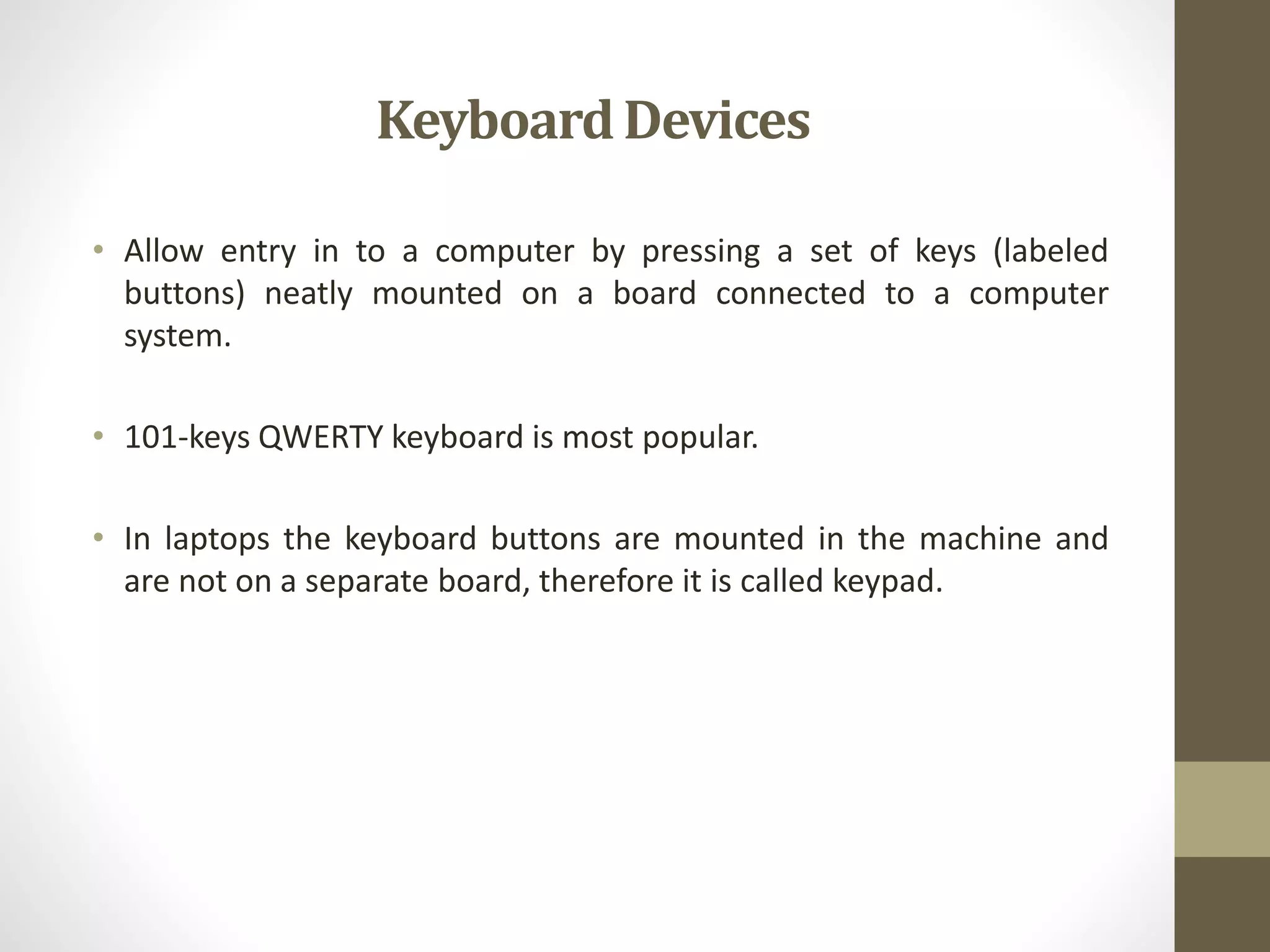 KeyboardDevices
• Allow entry in to a computer by pressing a set of keys (labeled
buttons) neatly mounted on a board connected to a computer
system.
• 101-keys QWERTY keyboard is most popular.
• In laptops the keyboard buttons are mounted in the machine and
are not on a separate board, therefore it is called keypad.
 