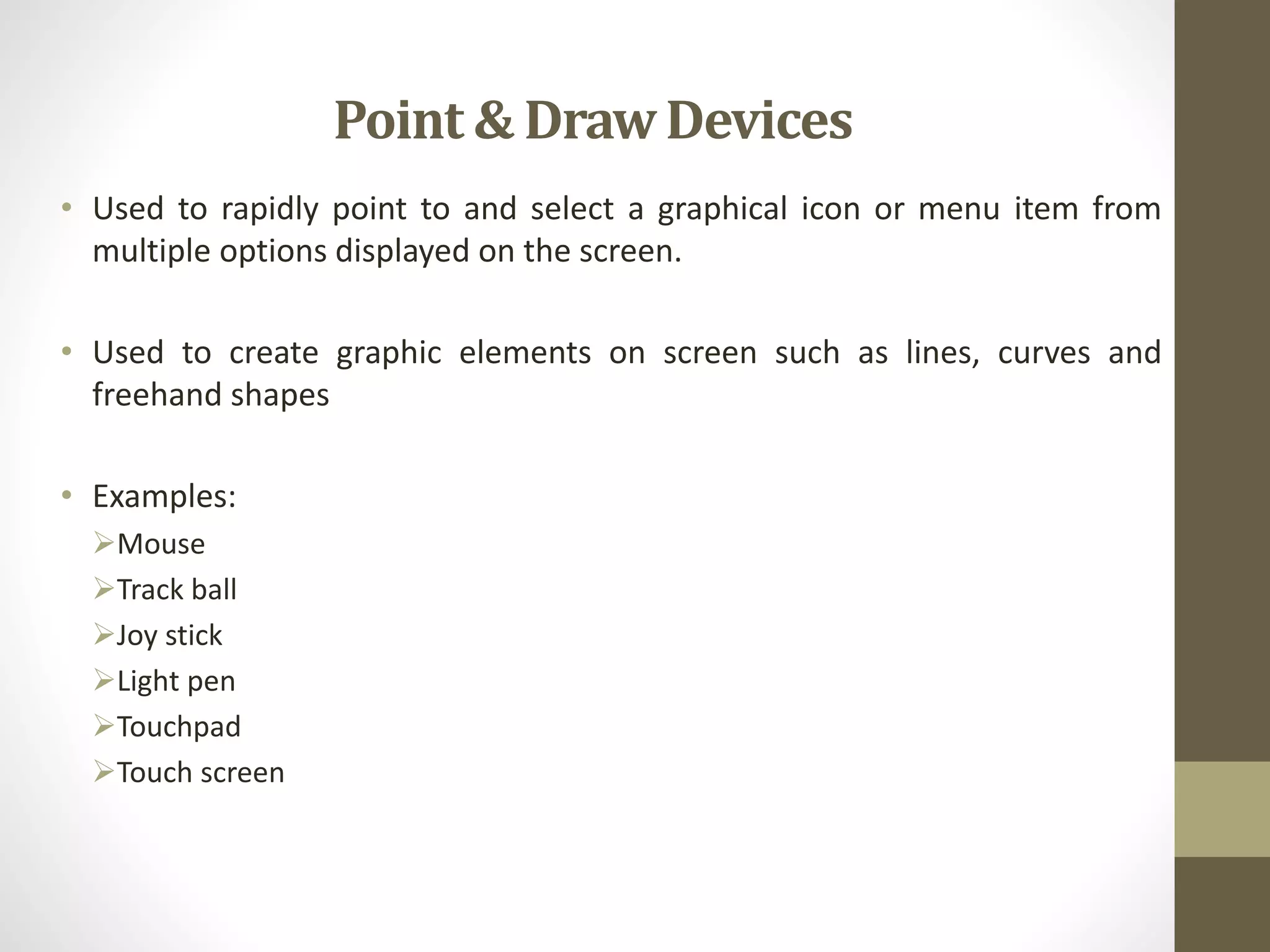 Point & DrawDevices
• Used to rapidly point to and select a graphical icon or menu item from
multiple options displayed on the screen.
• Used to create graphic elements on screen such as lines, curves and
freehand shapes
• Examples:
Mouse
Track ball
Joy stick
Light pen
Touchpad
Touch screen
 