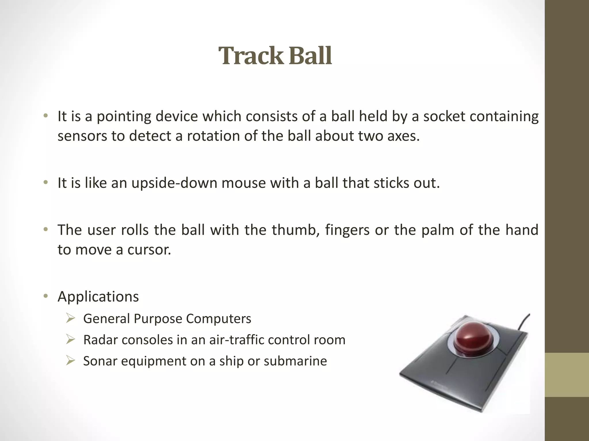 TrackBall
• It is a pointing device which consists of a ball held by a socket containing
sensors to detect a rotation of the ball about two axes.
• It is like an upside-down mouse with a ball that sticks out.
• The user rolls the ball with the thumb, fingers or the palm of the hand
to move a cursor.
• Applications
 General Purpose Computers
 Radar consoles in an air-traffic control room
 Sonar equipment on a ship or submarine
 