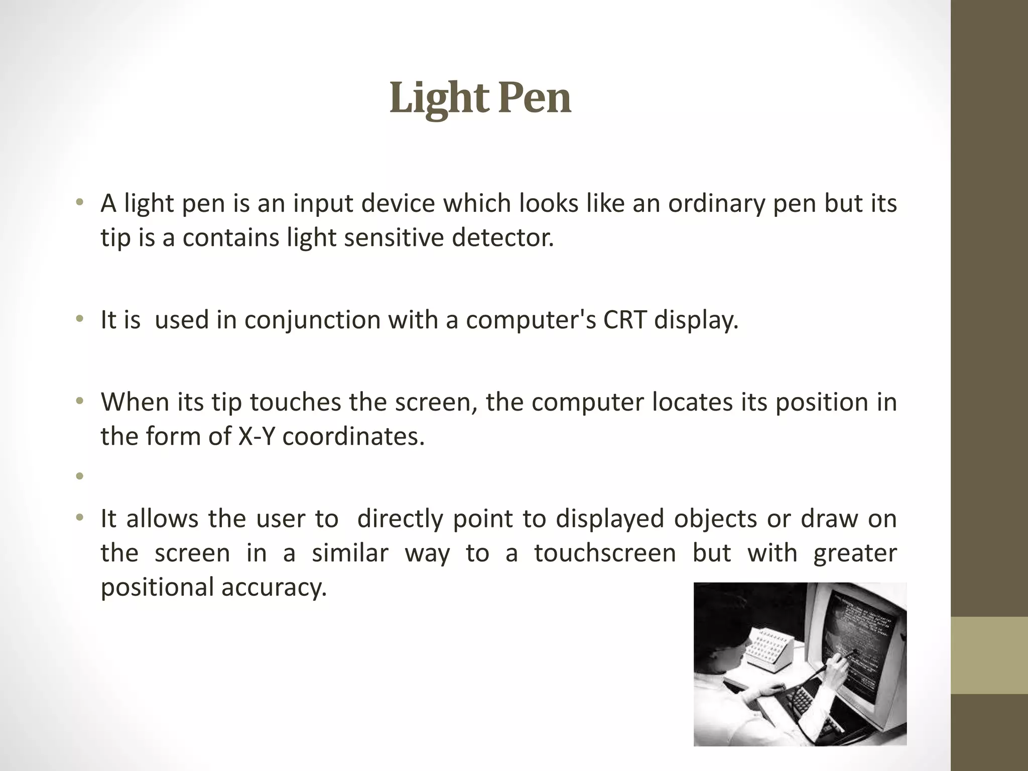 Light Pen
• A light pen is an input device which looks like an ordinary pen but its
tip is a contains light sensitive detector.
• It is used in conjunction with a computer's CRT display.
• When its tip touches the screen, the computer locates its position in
the form of X-Y coordinates.
•
• It allows the user to directly point to displayed objects or draw on
the screen in a similar way to a touchscreen but with greater
positional accuracy.
 