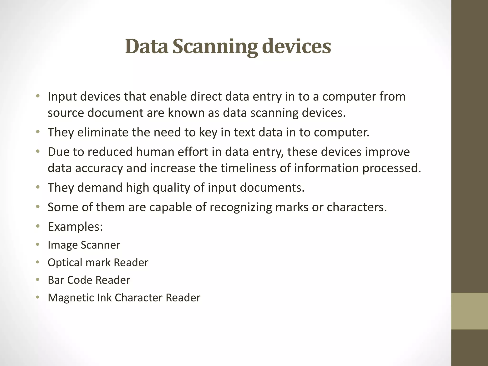 • Input devices that enable direct data entry in to a computer from
source document are known as data scanning devices.
• They eliminate the need to key in text data in to computer.
• Due to reduced human effort in data entry, these devices improve
data accuracy and increase the timeliness of information processed.
• They demand high quality of input documents.
• Some of them are capable of recognizing marks or characters.
• Examples:
• Image Scanner
• Optical mark Reader
• Bar Code Reader
• Magnetic Ink Character Reader
DataScanning devices
 