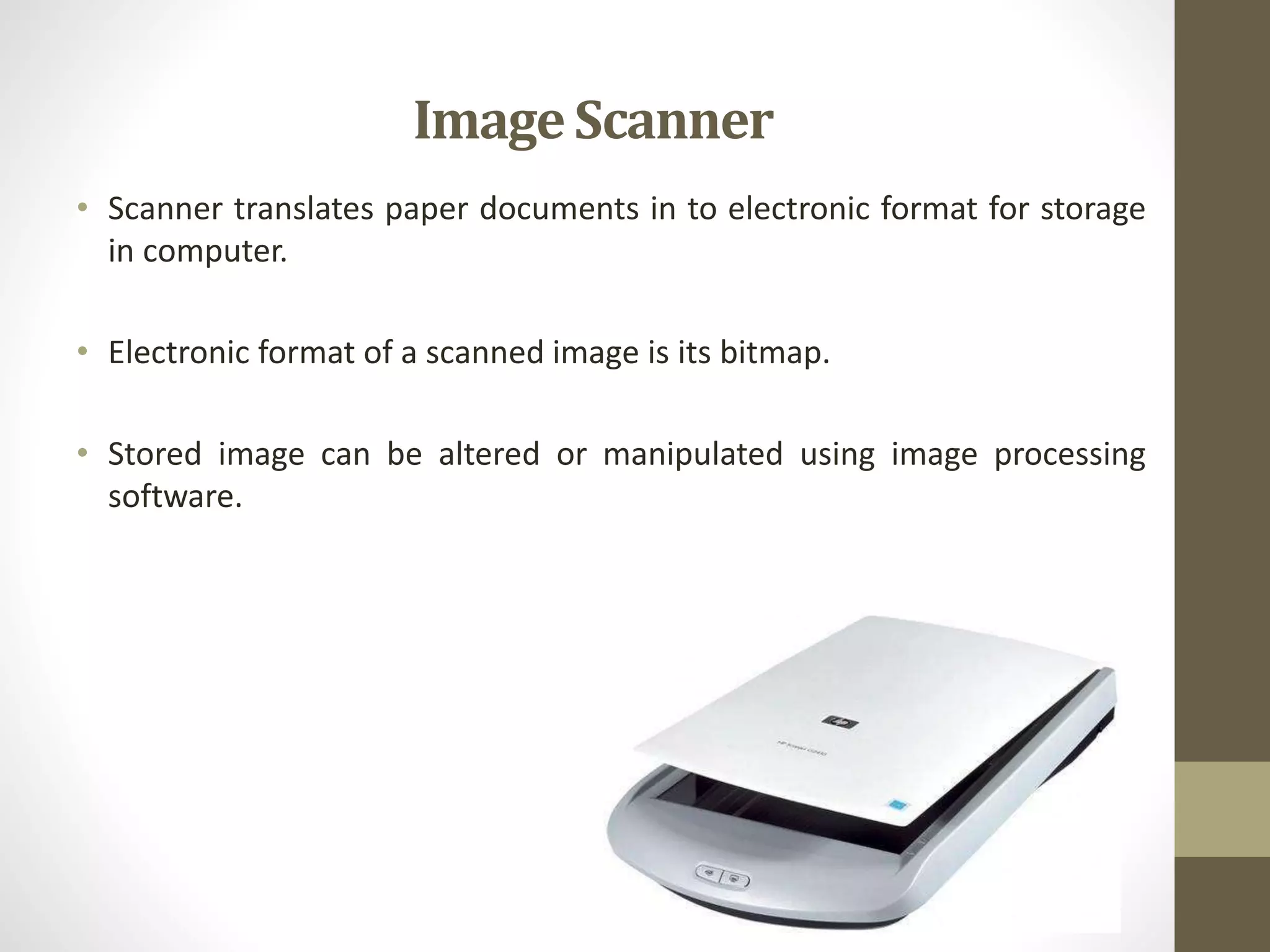 • Scanner translates paper documents in to electronic format for storage
in computer.
• Electronic format of a scanned image is its bitmap.
• Stored image can be altered or manipulated using image processing
software.
ImageScanner
 