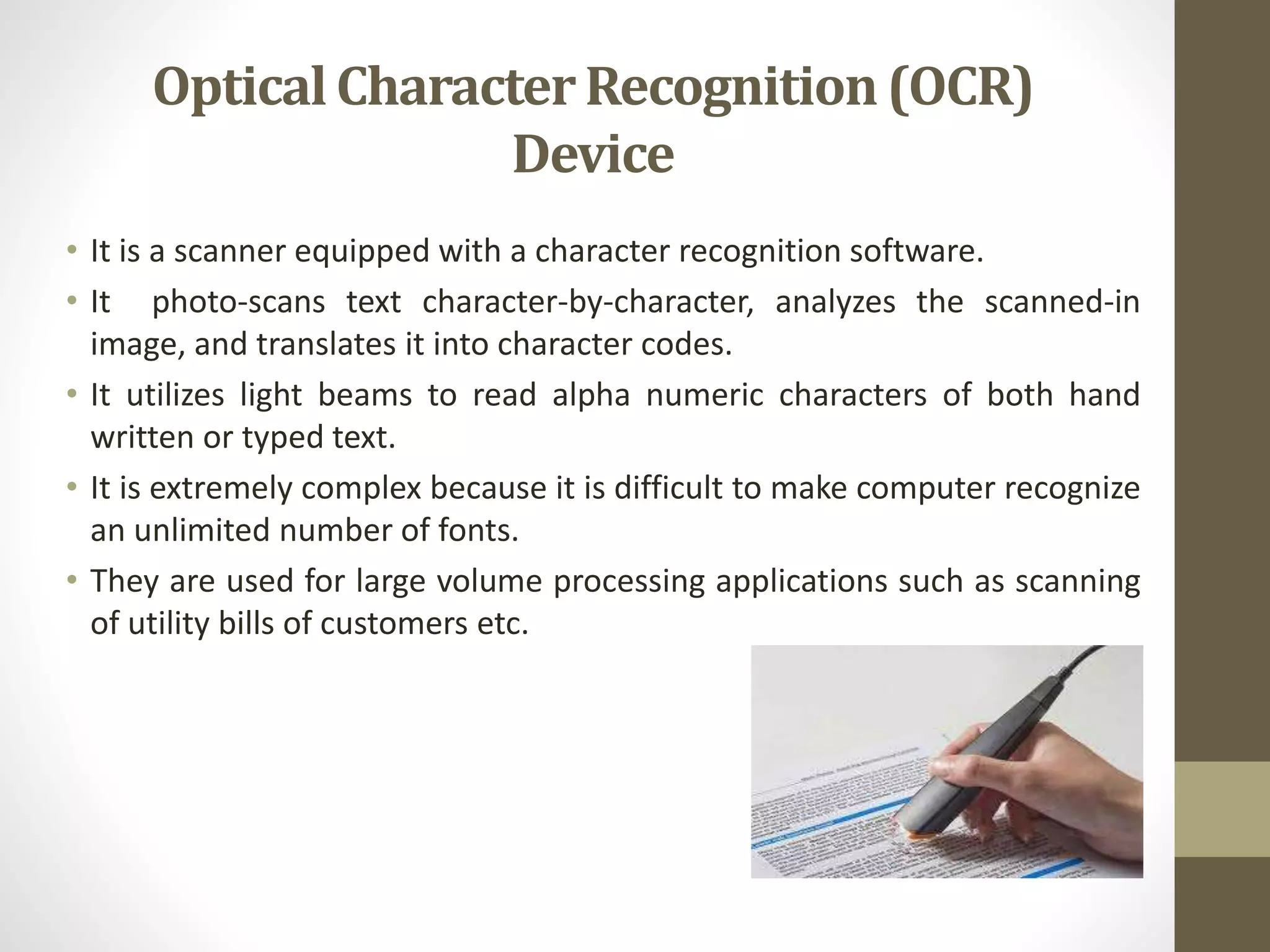 • It is a scanner equipped with a character recognition software.
• It photo-scans text character-by-character, analyzes the scanned-in
image, and translates it into character codes.
• It utilizes light beams to read alpha numeric characters of both hand
written or typed text.
• It is extremely complex because it is difficult to make computer recognize
an unlimited number of fonts.
• They are used for large volume processing applications such as scanning
of utility bills of customers etc.
OpticalCharacterRecognition(OCR)
Device
 