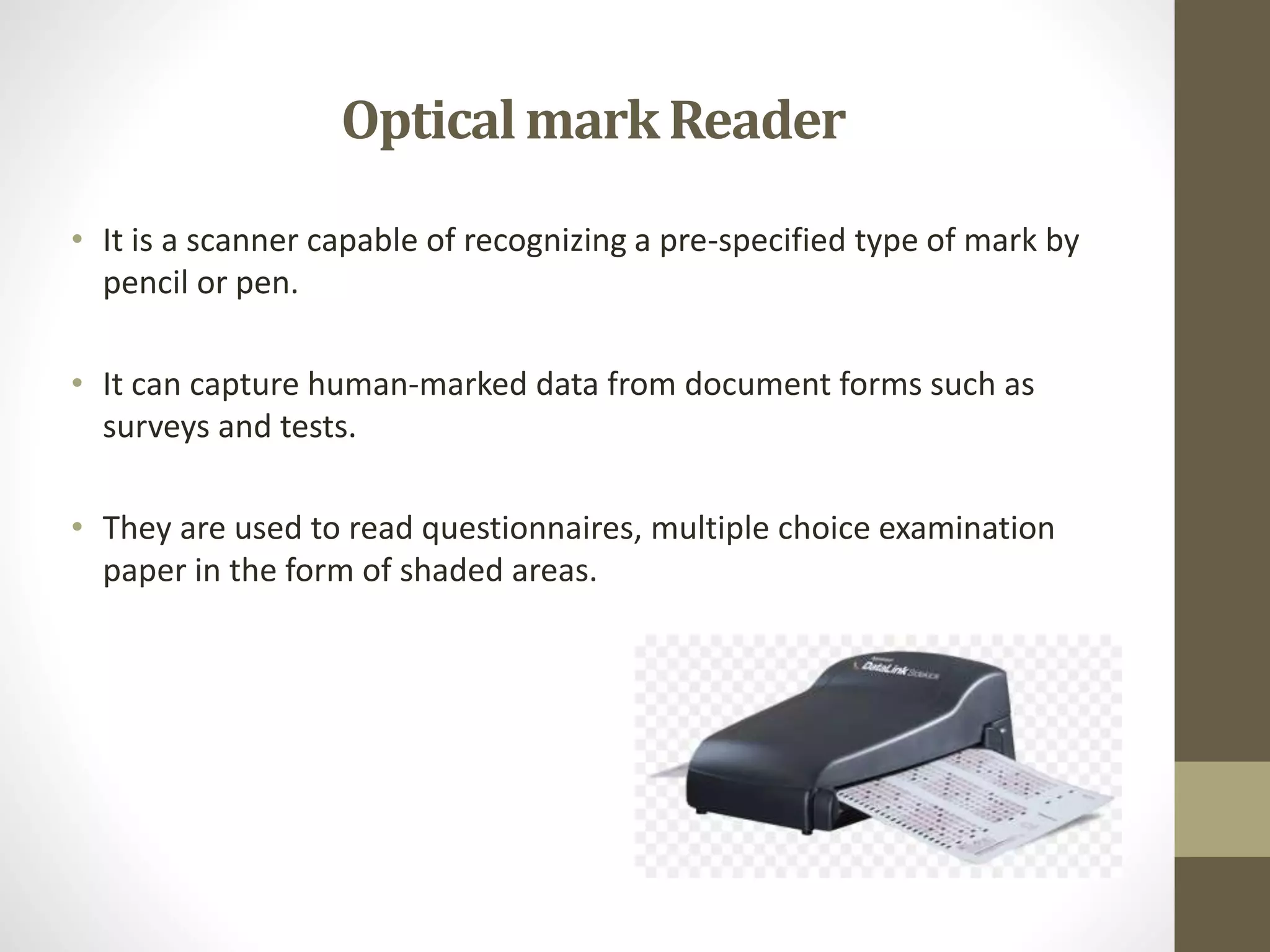 • It is a scanner capable of recognizing a pre-specified type of mark by
pencil or pen.
• It can capture human-marked data from document forms such as
surveys and tests.
• They are used to read questionnaires, multiple choice examination
paper in the form of shaded areas.
OpticalmarkReader
 