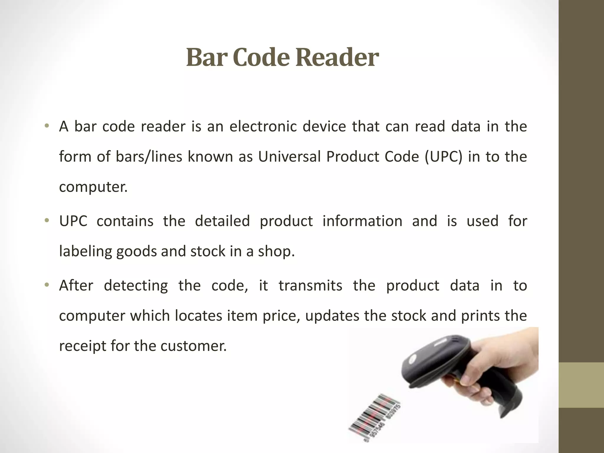 • A bar code reader is an electronic device that can read data in the
form of bars/lines known as Universal Product Code (UPC) in to the
computer.
• UPC contains the detailed product information and is used for
labeling goods and stock in a shop.
• After detecting the code, it transmits the product data in to
computer which locates item price, updates the stock and prints the
receipt for the customer.
Bar Code Reader
 