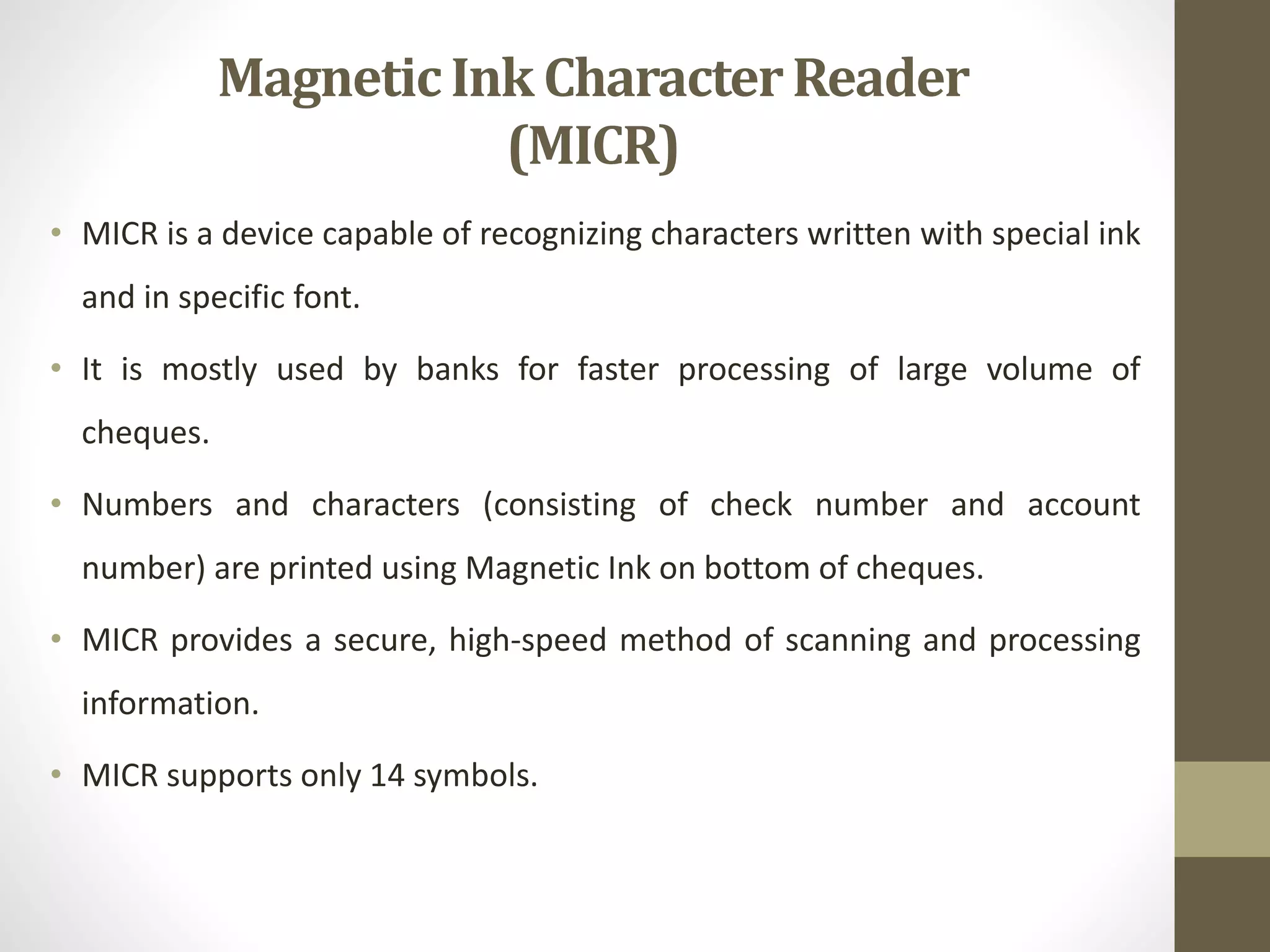 • MICR is a device capable of recognizing characters written with special ink
and in specific font.
• It is mostly used by banks for faster processing of large volume of
cheques.
• Numbers and characters (consisting of check number and account
number) are printed using Magnetic Ink on bottom of cheques.
• MICR provides a secure, high-speed method of scanning and processing
information.
• MICR supports only 14 symbols.
MagneticInk CharacterReader
(MICR)
 