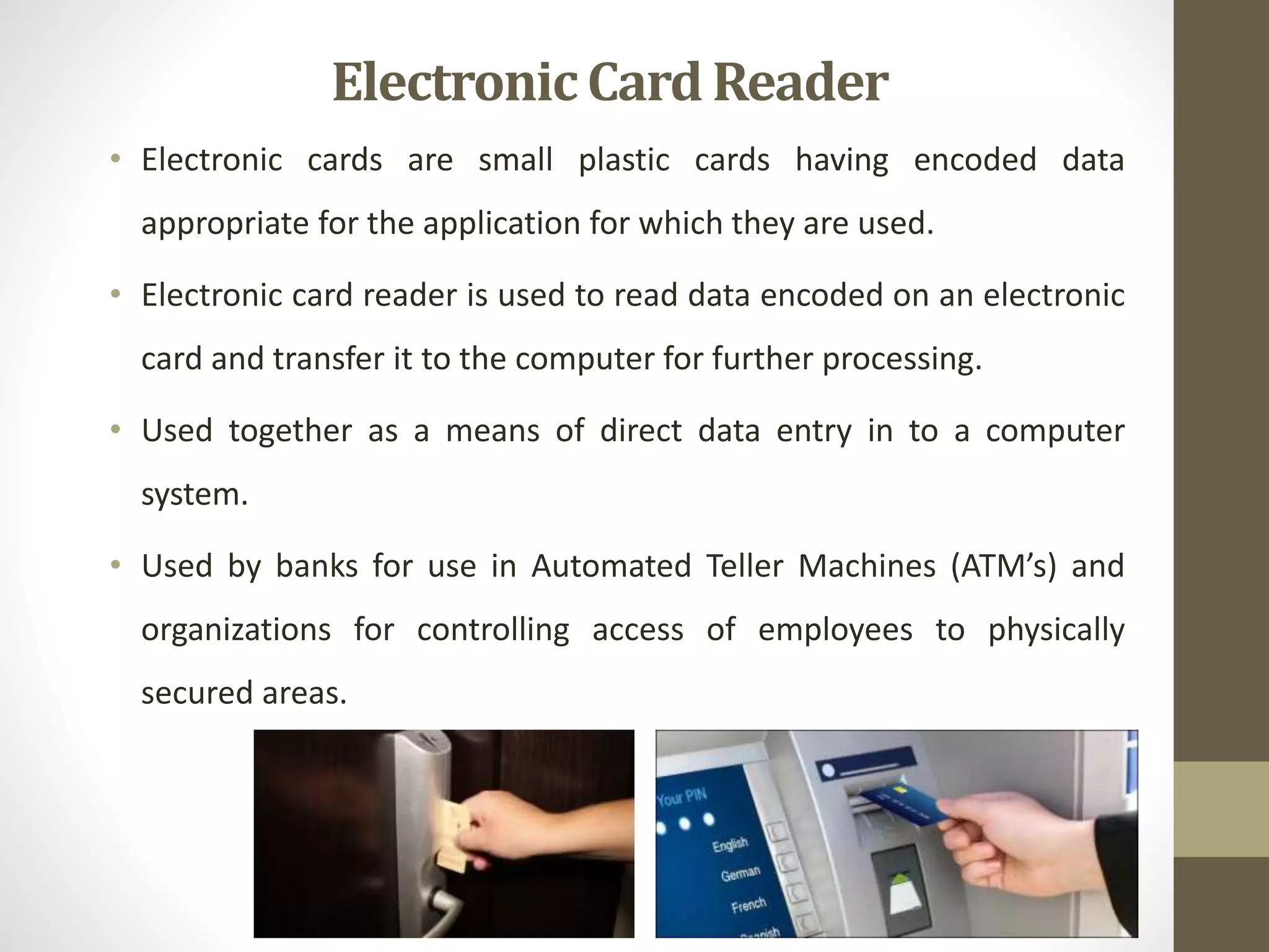 • Electronic cards are small plastic cards having encoded data
appropriate for the application for which they are used.
• Electronic card reader is used to read data encoded on an electronic
card and transfer it to the computer for further processing.
• Used together as a means of direct data entry in to a computer
system.
• Used by banks for use in Automated Teller Machines (ATM’s) and
organizations for controlling access of employees to physically
secured areas.
ElectronicCard Reader
 