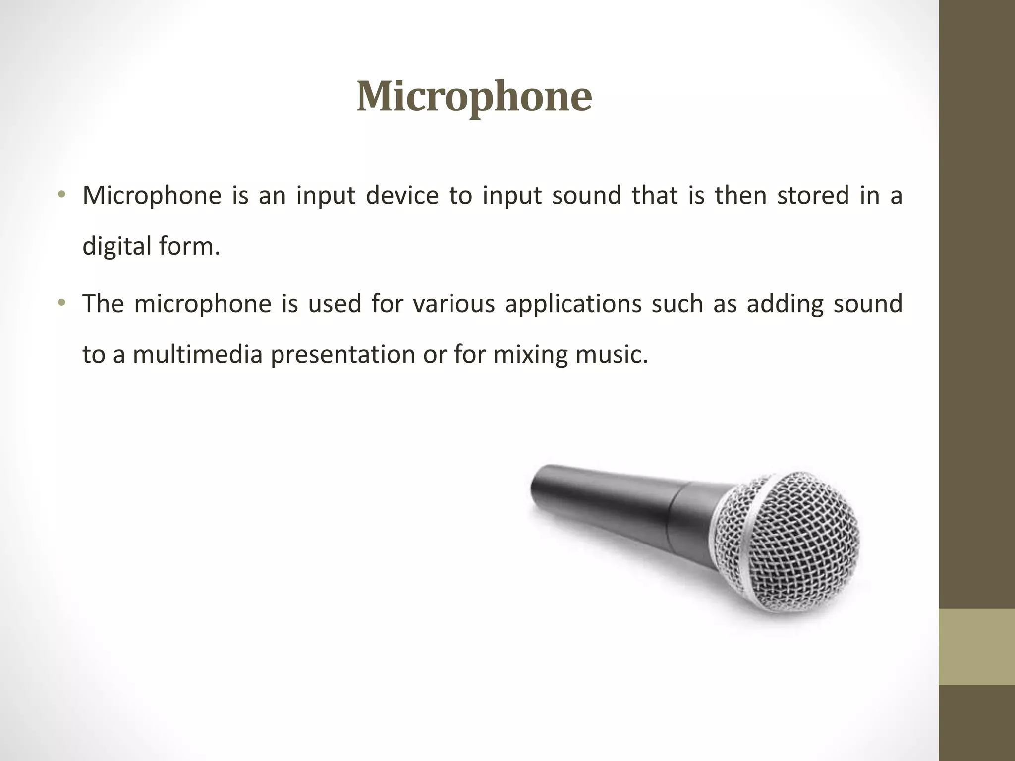 Microphone
• Microphone is an input device to input sound that is then stored in a
digital form.
• The microphone is used for various applications such as adding sound
to a multimedia presentation or for mixing music.
 