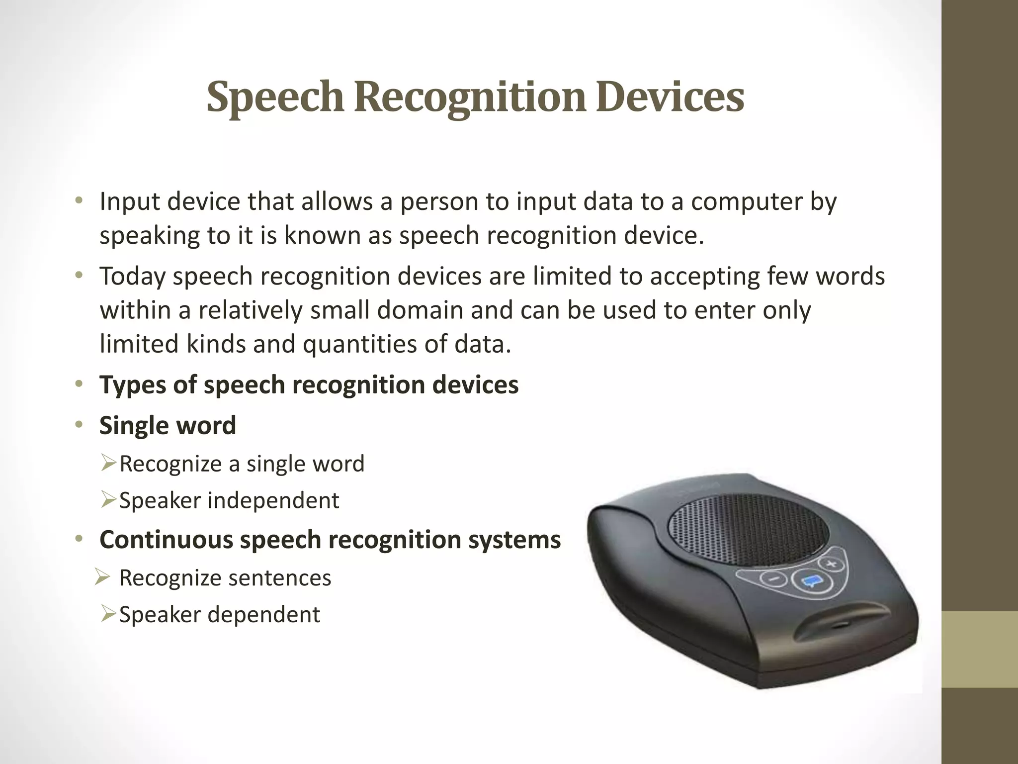 SpeechRecognitionDevices
• Input device that allows a person to input data to a computer by
speaking to it is known as speech recognition device.
• Today speech recognition devices are limited to accepting few words
within a relatively small domain and can be used to enter only
limited kinds and quantities of data.
• Types of speech recognition devices
• Single word
Recognize a single word
Speaker independent
• Continuous speech recognition systems
 Recognize sentences
Speaker dependent
 