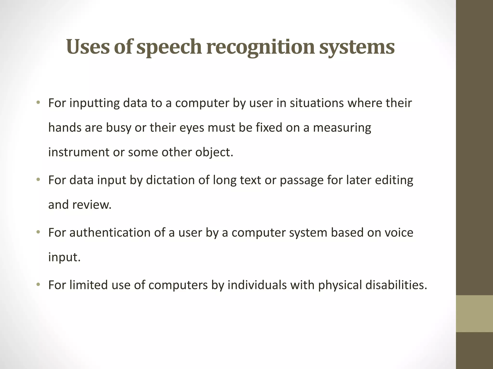 Usesof speechrecognitionsystems
• For inputting data to a computer by user in situations where their
hands are busy or their eyes must be fixed on a measuring
instrument or some other object.
• For data input by dictation of long text or passage for later editing
and review.
• For authentication of a user by a computer system based on voice
input.
• For limited use of computers by individuals with physical disabilities.
 