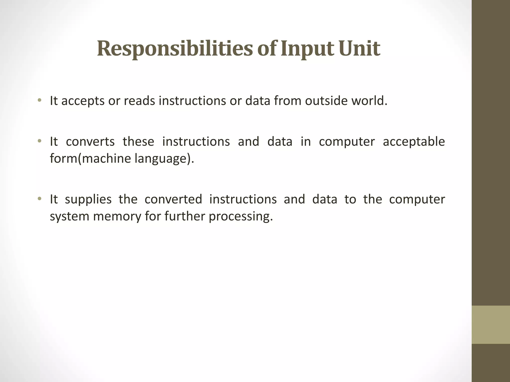 Responsibilitiesof Input Unit
• It accepts or reads instructions or data from outside world.
• It converts these instructions and data in computer acceptable
form(machine language).
• It supplies the converted instructions and data to the computer
system memory for further processing.
 