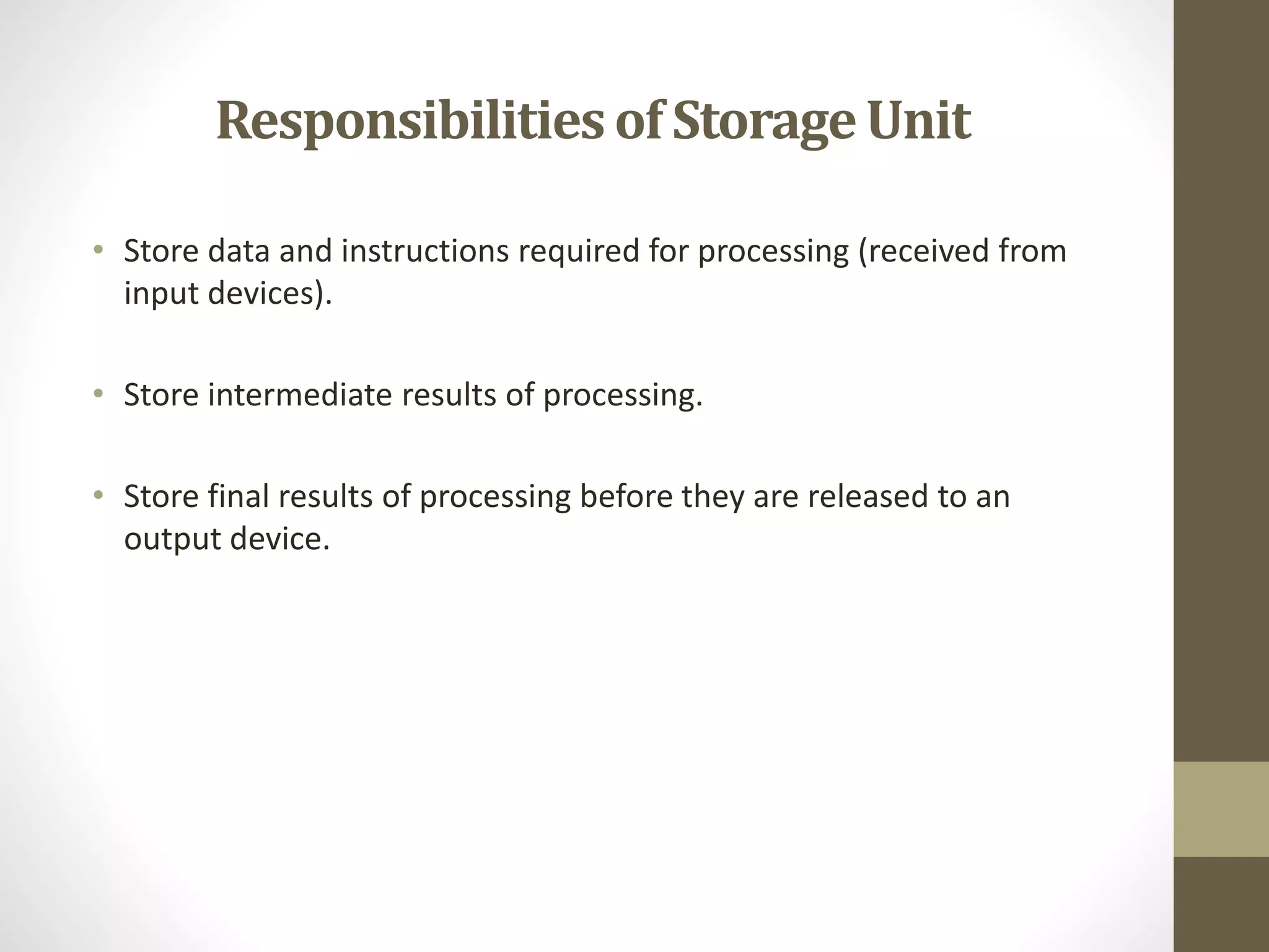 Responsibilitiesof StorageUnit
• Store data and instructions required for processing (received from
input devices).
• Store intermediate results of processing.
• Store final results of processing before they are released to an
output device.
 