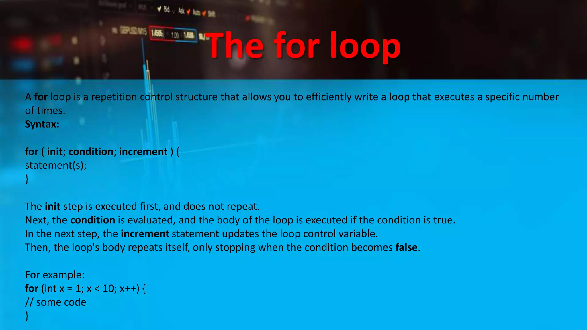 The for loop
A for loop is a repetition control structure that allows you to efficiently write a loop that executes a specific number
of times.
Syntax:
for ( init; condition; increment ) {
statement(s);
}
The init step is executed first, and does not repeat.
Next, the condition is evaluated, and the body of the loop is executed if the condition is true.
In the next step, the increment statement updates the loop control variable.
Then, the loop's body repeats itself, only stopping when the condition becomes false.
For example:
for (int x = 1; x < 10; x++) {
// some code
}
 