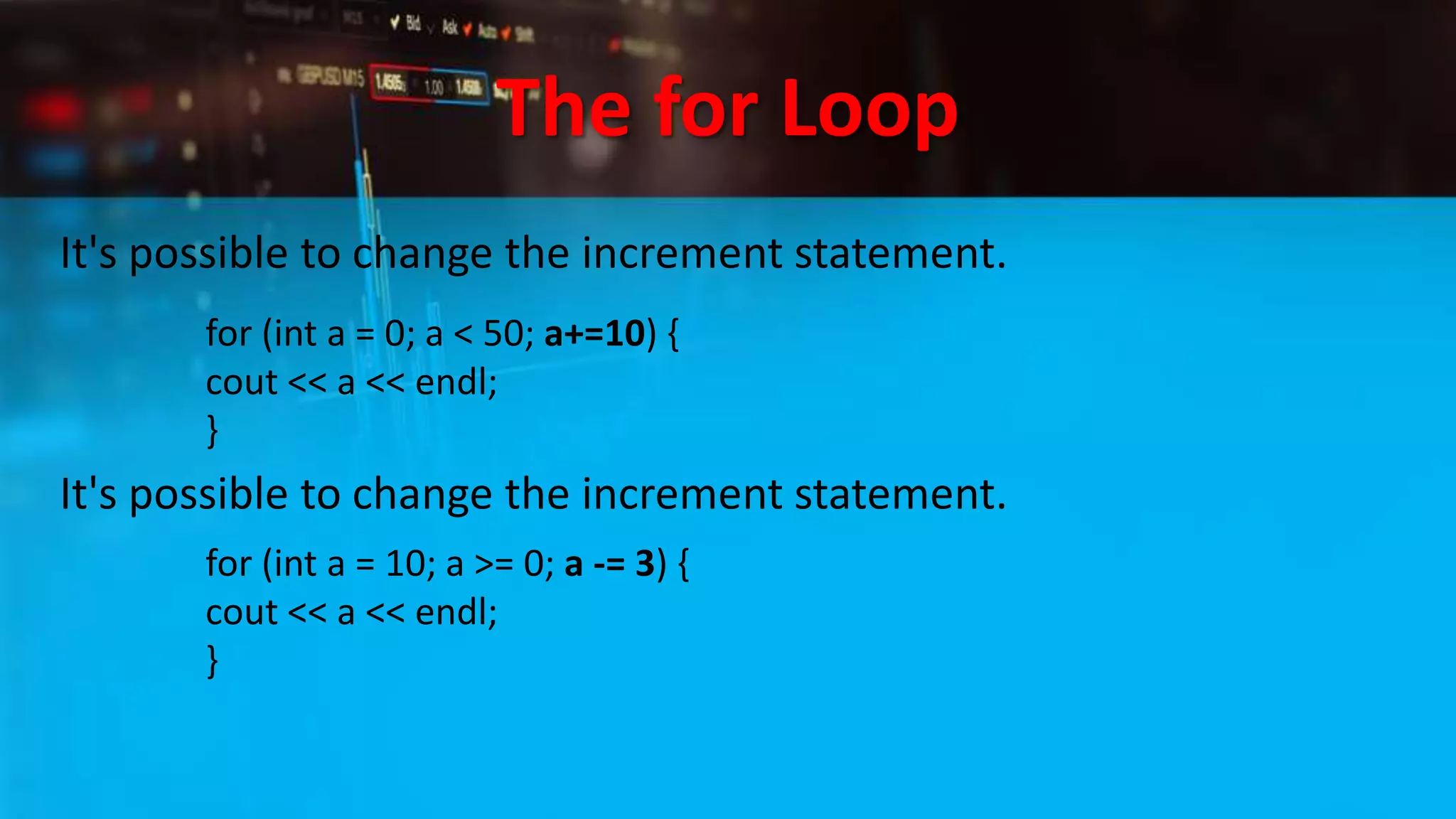 The for Loop
It's possible to change the increment statement.
for (int a = 0; a < 50; a+=10) {
cout << a << endl;
}
It's possible to change the increment statement.
for (int a = 10; a >= 0; a -= 3) {
cout << a << endl;
}
 