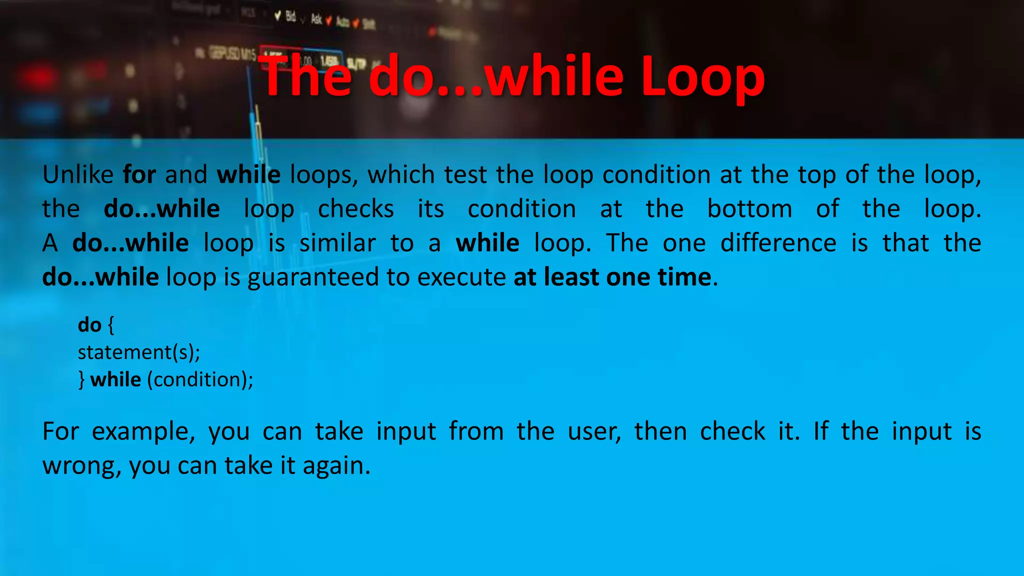 The do...while Loop
Unlike for and while loops, which test the loop condition at the top of the loop,
the do...while loop checks its condition at the bottom of the loop.
A do...while loop is similar to a while loop. The one difference is that the
do...while loop is guaranteed to execute at least one time.
do {
statement(s);
} while (condition);
For example, you can take input from the user, then check it. If the input is
wrong, you can take it again.
 