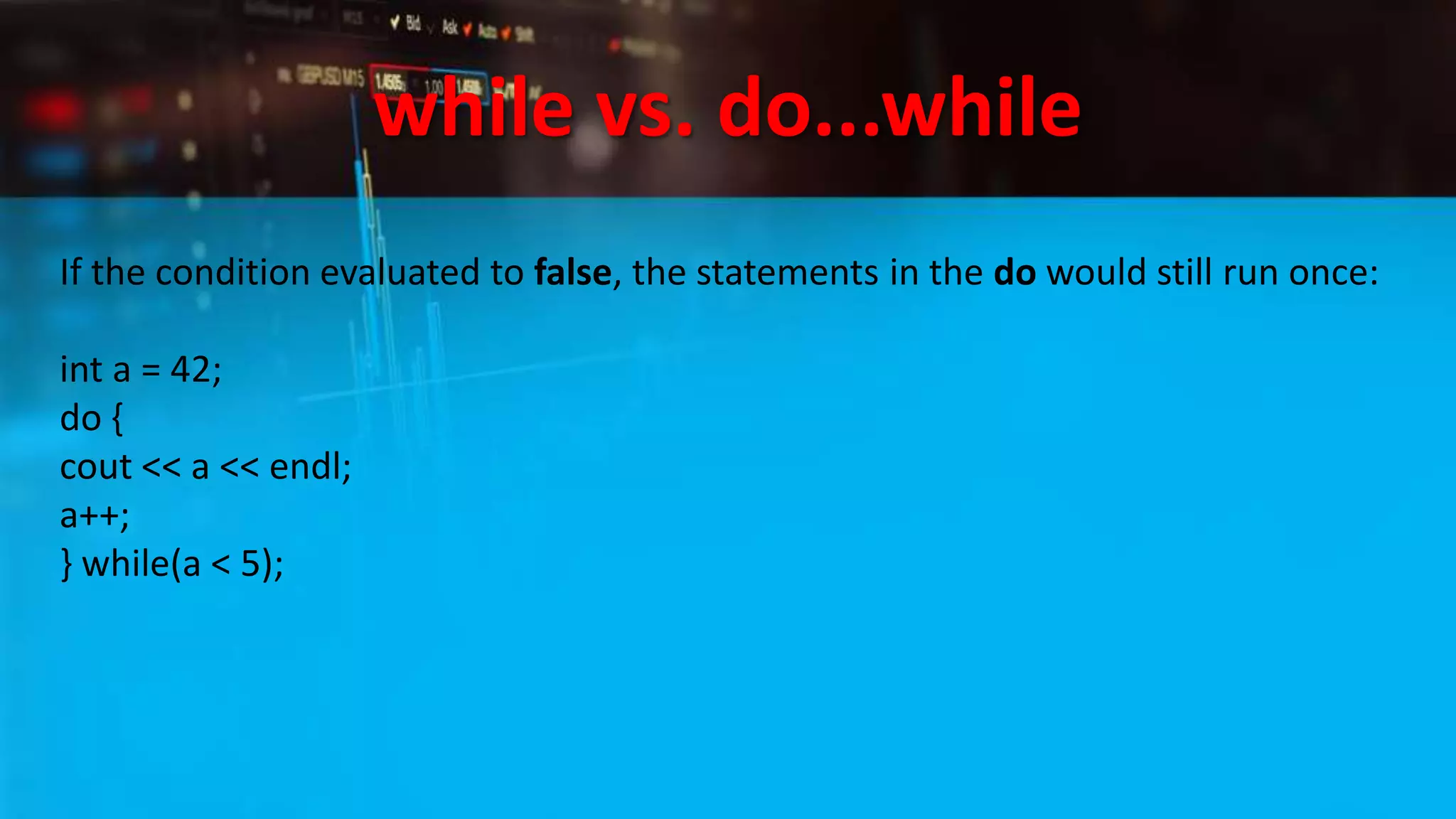 while vs. do...while
If the condition evaluated to false, the statements in the do would still run once:
int a = 42;
do {
cout << a << endl;
a++;
} while(a < 5);
 