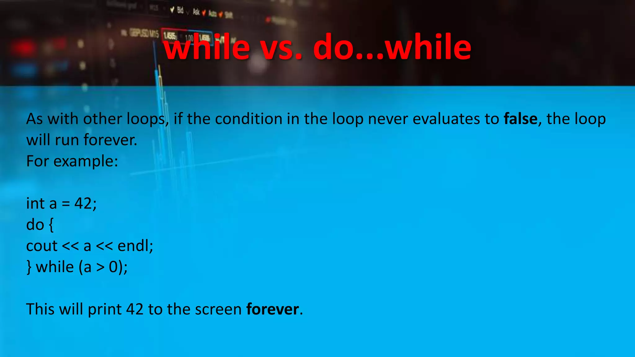 while vs. do...while
As with other loops, if the condition in the loop never evaluates to false, the loop
will run forever.
For example:
int a = 42;
do {
cout << a << endl;
} while (a > 0);
This will print 42 to the screen forever.
 