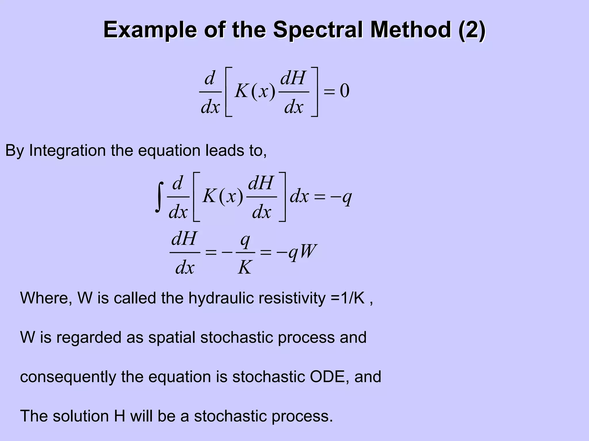 Example of the Spectral Method (2)Example of the Spectral Method (2)
( ) 0
d dH
K x
dx dx
⎡ ⎤
=⎢ ⎥⎣ ⎦
By Integration the equation leads to,
( )
d dH
K x dx q
dx dx
⎡ ⎤
= −⎢ ⎥⎣ ⎦
∫
dH q
qW
dx K
= − = −
Where, W is called the hydraulic resistivity =1/K ,
W is regarded as spatial stochastic process and
consequently the equation is stochastic ODE, and
The solution H will be a stochastic process.
 
