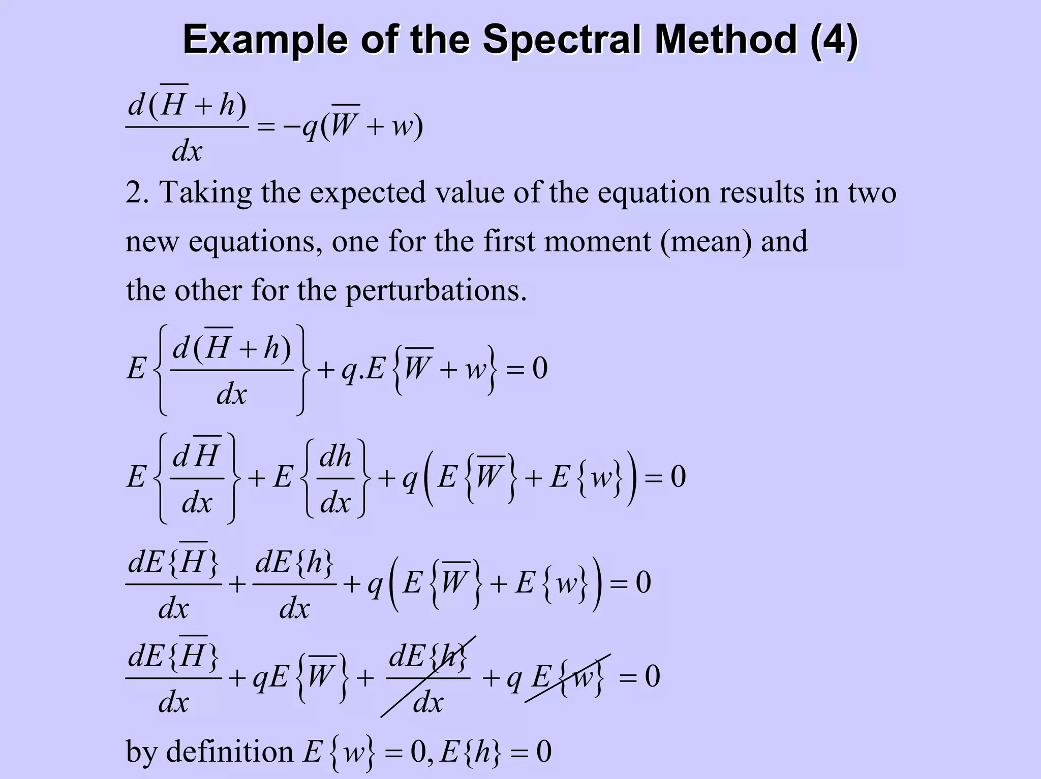 Example of the Spectral Method (4)Example of the Spectral Method (4)
{ }
( )
( )
2. Taking the expected value of the equation results in two
new equations, one for the first moment (mean) and
the other for the perturbations.
( )
. 0
d H h
q W w
dx
d H h
E q E W w
dx
d H dh
E E
dx d
+
= − +
⎧ ⎫+
+ + =⎨ ⎬
⎩ ⎭
⎧ ⎫
+⎨ ⎬
⎩ ⎭
{ } { }( )
{ } { }( )
{ }
0
{ } { }
0
{ } { }
q E W E w
x
dE H dE h
q E W E w
dx dx
dE H dE h
qE W
dx dx
⎧ ⎫
+ + =⎨ ⎬
⎩ ⎭
+ + + =
+ + { }q E w+
{ }
0
by definition 0, { } 0E w E h
=
= =
 