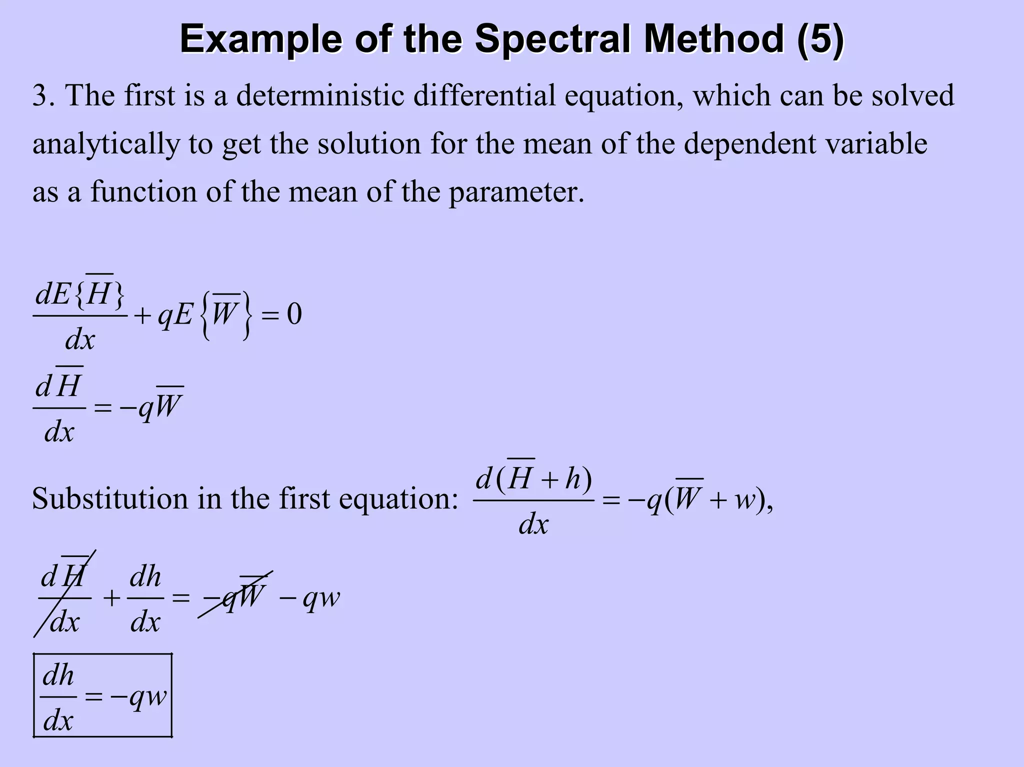 Example of the Spectral Method (5)Example of the Spectral Method (5)
3. The first is a deterministic differential equation, which can be solved
analytically to get the solution for the mean of the dependent variable
as a function of the mean of the parameter.
{ }dE H
q
dx
+ { } 0
( )
Substitution in the first equation: ( ),
E W
d H
qW
dx
d H h
q W w
dx
d H
dx
=
= −
+
= − +
dh
qW
dx
+ = − qw
dh
qw
dx
−
= −
 