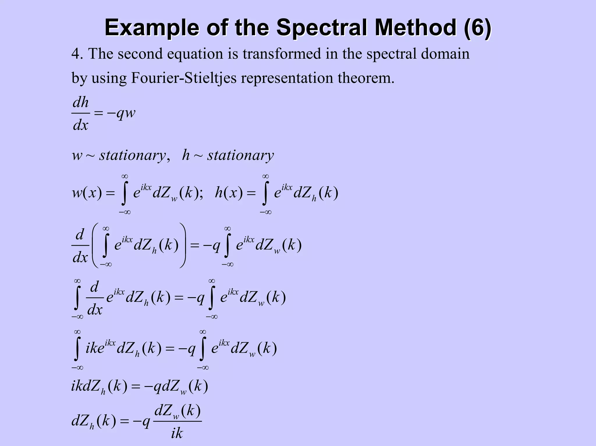 Example of the Spectral Method (6)Example of the Spectral Method (6)
4. The second equation is transformed in the spectral domain
by using Fourier-Stieltjes representation theorem.
~ , ~
( ) ( ); ( ) ( )
(
ikx ikx
w h
ikx
h
dh
qw
dx
w stationary h stationary
w x e dZ k h x e dZ k
d
e dZ k
dx
∞ ∞
−∞ −∞
∞
−∞
= −
= =∫ ∫
∫ ) ( )
( ) ( )
( ) ( )
( ) ( )
( )
( )
ikx
w
ikx ikx
h w
ikx ikx
h w
h w
w
h
q e dZ k
d
e dZ k q e dZ k
dx
ike dZ k q e dZ k
ikdZ k qdZ k
dZ k
dZ k q
ik
∞
−∞
∞ ∞
−∞ −∞
∞ ∞
−∞ −∞
⎛ ⎞
= −⎜ ⎟
⎝ ⎠
= −
= −
= −
= −
∫
∫ ∫
∫ ∫
 