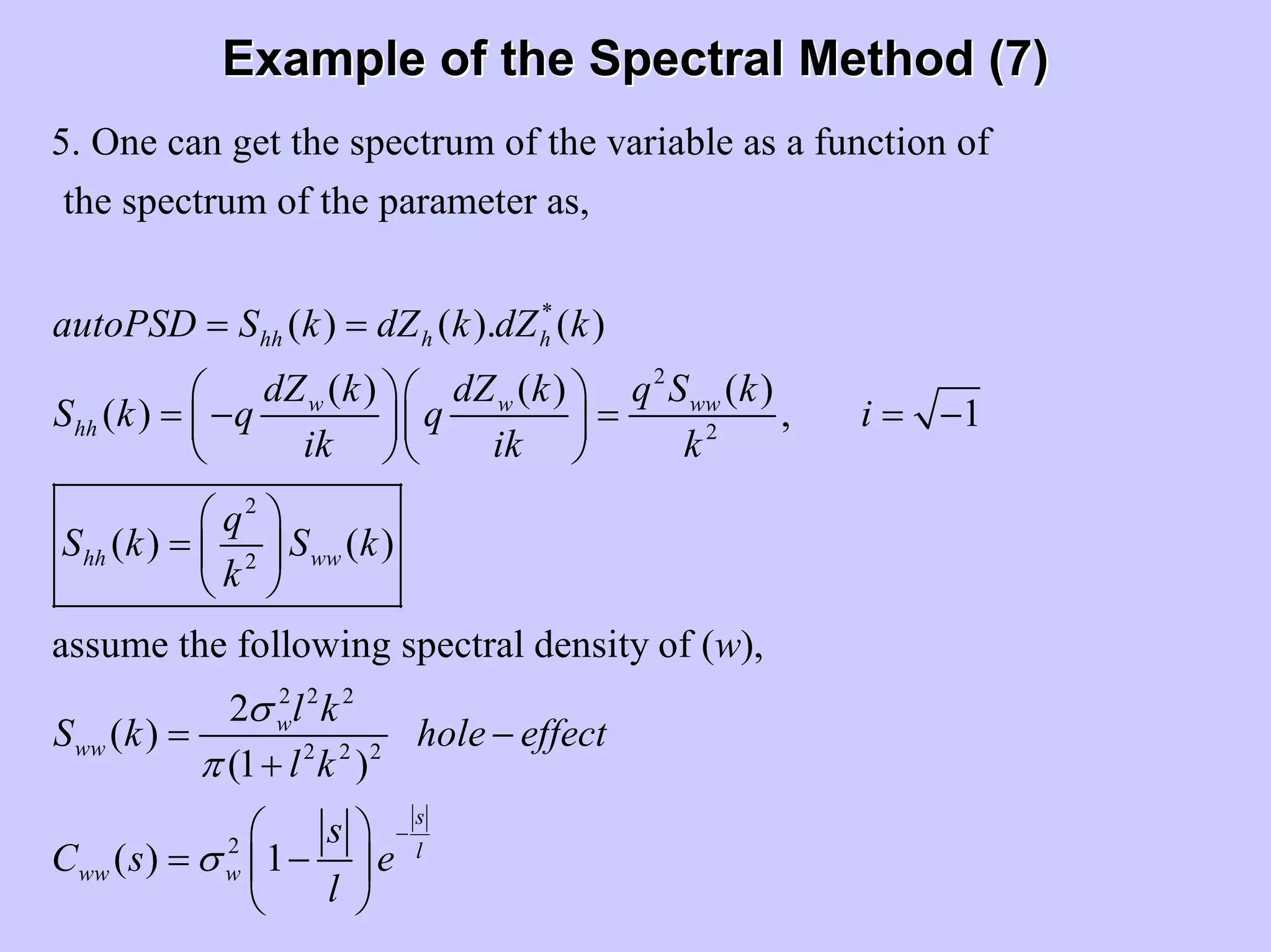 Example of the Spectral Method (7)Example of the Spectral Method (7)
*
2
2
2
2
5. One can get the spectrum of the variable as a function of
the spectrum of the parameter as,
( ) ( ). ( )
( ) ( ) ( )
( ) , 1
( )
hh h h
w w ww
hh
hh
autoPSD S k dZ k dZ k
dZ k dZ k q S k
S k q q i
ik ik k
q
S k
k
= =
⎛ ⎞⎛ ⎞
= − = = −⎜ ⎟⎜ ⎟
⎝ ⎠⎝ ⎠
⎛ ⎞
= ⎜
⎝ ⎠
2 2 2
2 2 2
2
( )
assume the following spectral density of ( ),
2
( )
(1 )
( ) 1
ww
w
ww
s
l
ww w
S k
w
l k
S k hole effect
l k
s
C s e
l
σ
π
σ
−
⎟
= −
+
⎛ ⎞
= −⎜ ⎟
⎝ ⎠
 