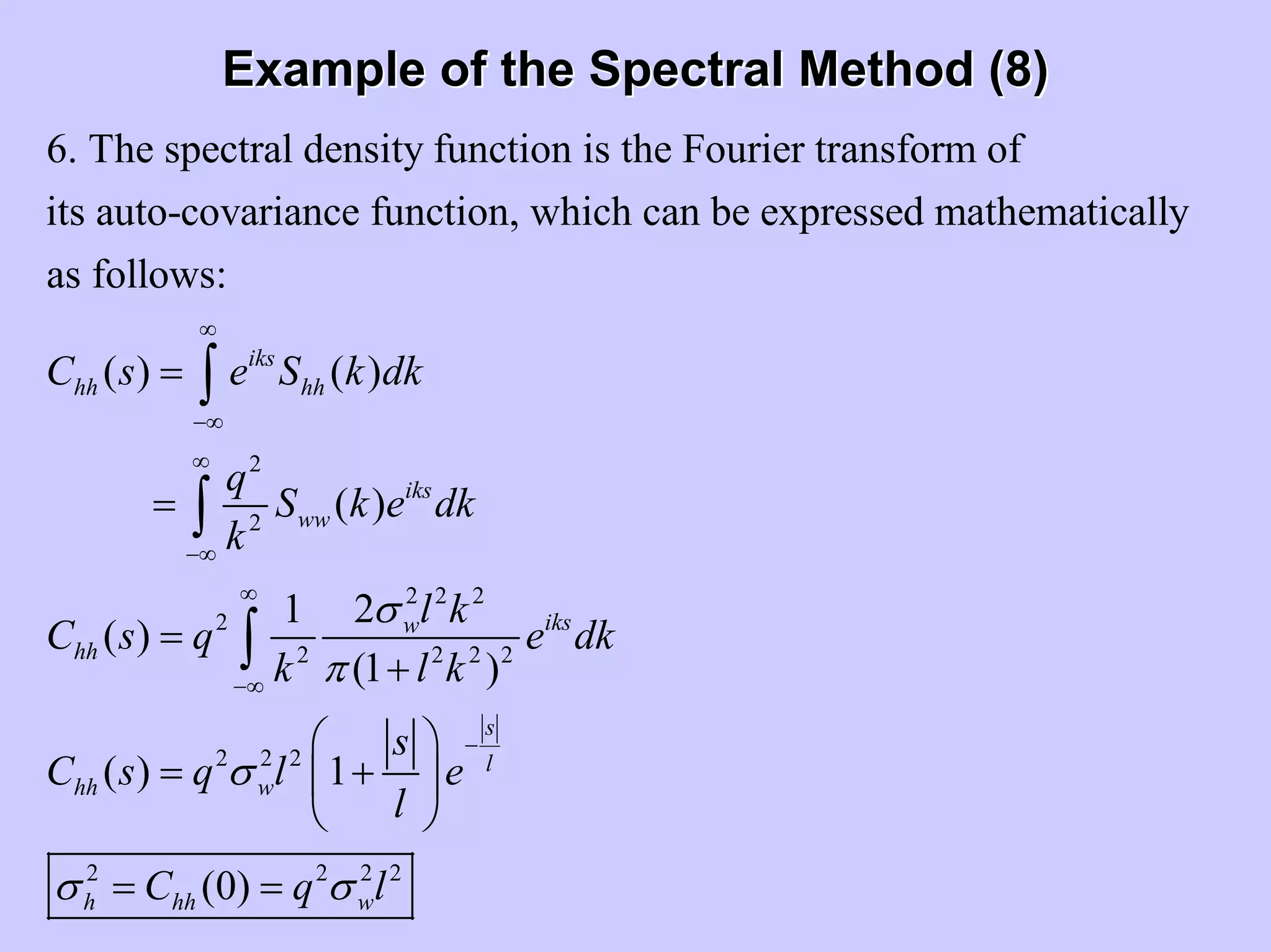 Example of the Spectral Method (8)Example of the Spectral Method (8)
2
2
6. The spectral density function is the Fourier transform of
its auto-covariance function, which can be expressed mathematically
as follows:
( ) ( )
( )
( )
iks
hh hh
iks
ww
hh
C s e S k dk
q
S k e dk
k
C s q
∞
−∞
∞
−∞
=
=
=
∫
∫
2 2 2
2
2 2 2 2
2 2 2
2 2 2 2
21
(1 )
( ) 1
(0)
iksw
s
l
hh w
h hh w
l k
e dk
k l k
s
C s q l e
l
C q l
σ
π
σ
σ σ
∞
−∞
−
+
⎛ ⎞
= +⎜ ⎟
⎝ ⎠
= =
∫
 