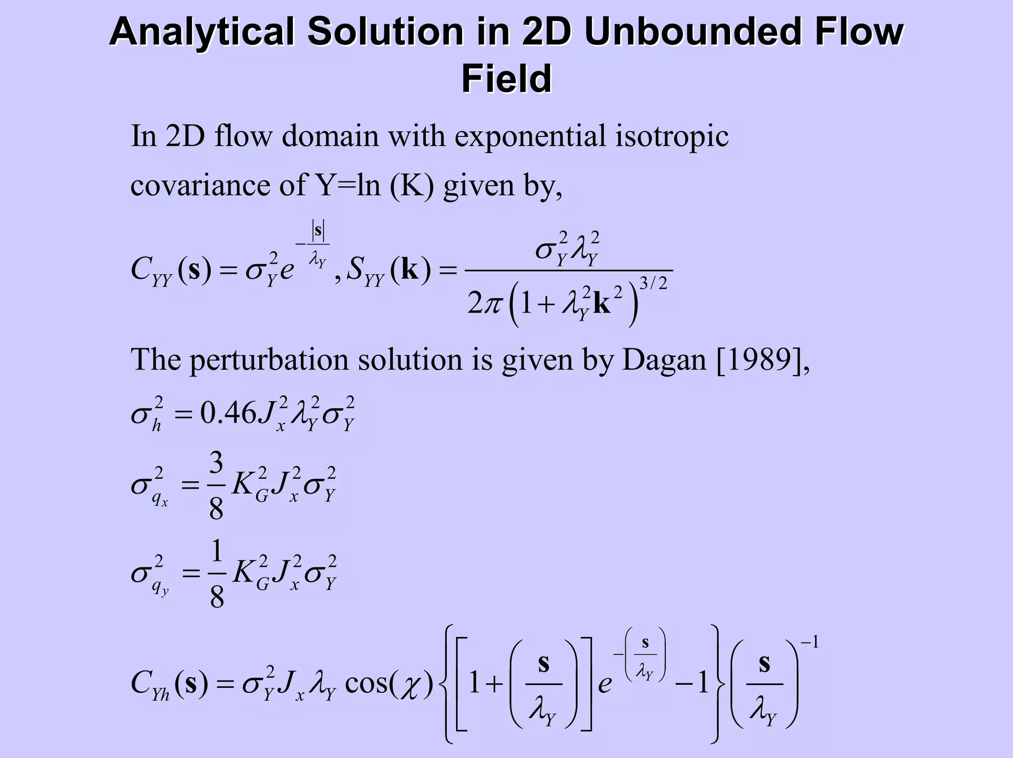 Analytical Solution in 2D Unbounded FlowAnalytical Solution in 2D Unbounded Flow
FieldField
( )
2 2
2
3/ 22 2
2 2 2 2
2 2 2
In 2D flow domain with exponential isotropic
covariance of Y=ln (K) given by,
( ) , ( )
2 1
The perturbation solution is given by Dagan [1989],
0.46
3
8
Y
x
Y Y
YY Y YY
Y
h x Y Y
q G x
C e S
J
K J
λ σ λ
σ
π λ
σ λ σ
σ σ
−
= =
+
=
=
s
s k
k
2
2 2 2 2
1
2
1
8
( ) cos( ) 1 1
y
Y
Y
q G x Y
Yh Y x Y
Y Y
K J
C J e
λ
σ σ
σ λ χ
λ λ
⎛ ⎞ −
−⎜ ⎟⎜ ⎟
⎝ ⎠
=
⎧ ⎫⎡ ⎤⎛ ⎞ ⎛ ⎞⎪ ⎪
= + −⎨ ⎬⎢ ⎥⎜ ⎟ ⎜ ⎟
⎝ ⎠ ⎝ ⎠⎣ ⎦⎪ ⎪⎩ ⎭
s
s s
s
 