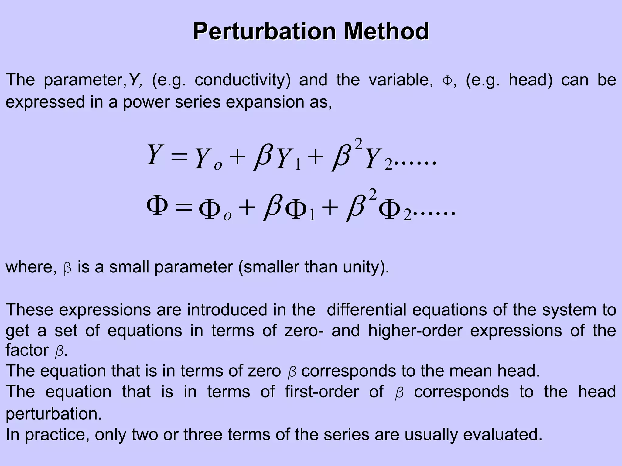 Perturbation MethodPerturbation Method
The parameter,Y, (e.g. conductivity) and the variable, Φ, (e.g. head) can be
expressed in a power series expansion as,
2
1 2
2
1 2
......
......
o
o
Y Y Y Yβ β
β β
= + +
Φ = + +Φ Φ Φ
where, β is a small parameter (smaller than unity).
These expressions are introduced in the differential equations of the system to
get a set of equations in terms of zero- and higher-order expressions of the
factor β.
The equation that is in terms of zero β corresponds to the mean head.
The equation that is in terms of first-order of β corresponds to the head
perturbation.
In practice, only two or three terms of the series are usually evaluated.
 