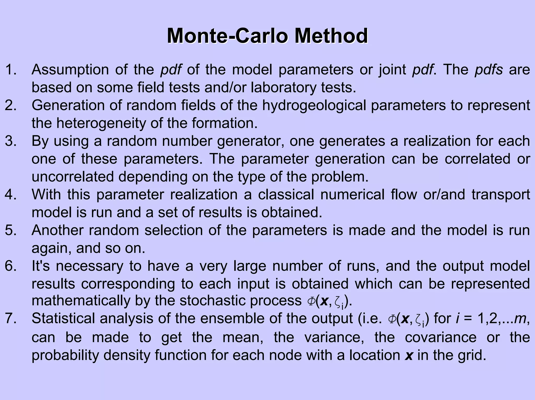 MonteMonte--Carlo MethodCarlo Method
1. Assumption of the pdf of the model parameters or joint pdf. The pdfs are
based on some field tests and/or laboratory tests.
2. Generation of random fields of the hydrogeological parameters to represent
the heterogeneity of the formation.
3. By using a random number generator, one generates a realization for each
one of these parameters. The parameter generation can be correlated or
uncorrelated depending on the type of the problem.
4. With this parameter realization a classical numerical flow or/and transport
model is run and a set of results is obtained.
5. Another random selection of the parameters is made and the model is run
again, and so on.
6. It's necessary to have a very large number of runs, and the output model
results corresponding to each input is obtained which can be represented
mathematically by the stochastic process Φ(x,ζi).
7. Statistical analysis of the ensemble of the output (i.e. Φ(x,ζi) for i = 1,2,...m,
can be made to get the mean, the variance, the covariance or the
probability density function for each node with a location x in the grid.
 