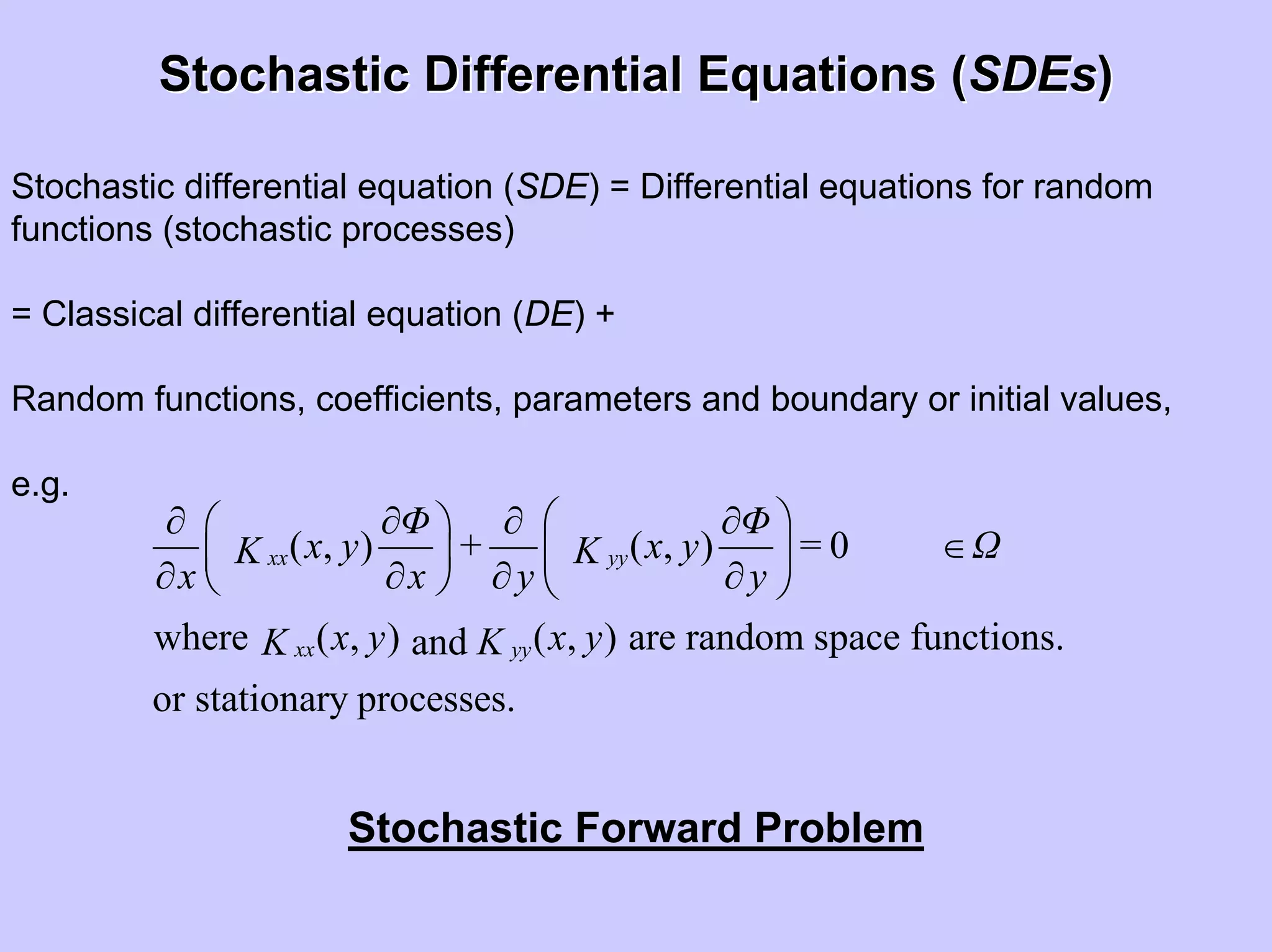 Stochastic Differential Equations (Stochastic Differential Equations (SDEsSDEs))
Stochastic differential equation (SDE) = Differential equations for random
functions (stochastic processes)
= Classical differential equation (DE) +
Random functions, coefficients, parameters and boundary or initial values,
e.g.
( , ) ( , ) 0
where ( , ) ( , ) are random space functions.and
or stationary processes.
xx yy
xx yy
Φ Φ
x y + x y = ΩK K
x x y y
x y x yKK
⎛ ⎞∂ ∂ ∂ ∂⎛ ⎞
∈⎜ ⎟⎜ ⎟
∂ ∂ ∂ ∂⎝ ⎠ ⎝ ⎠
Stochastic Forward Problem
 