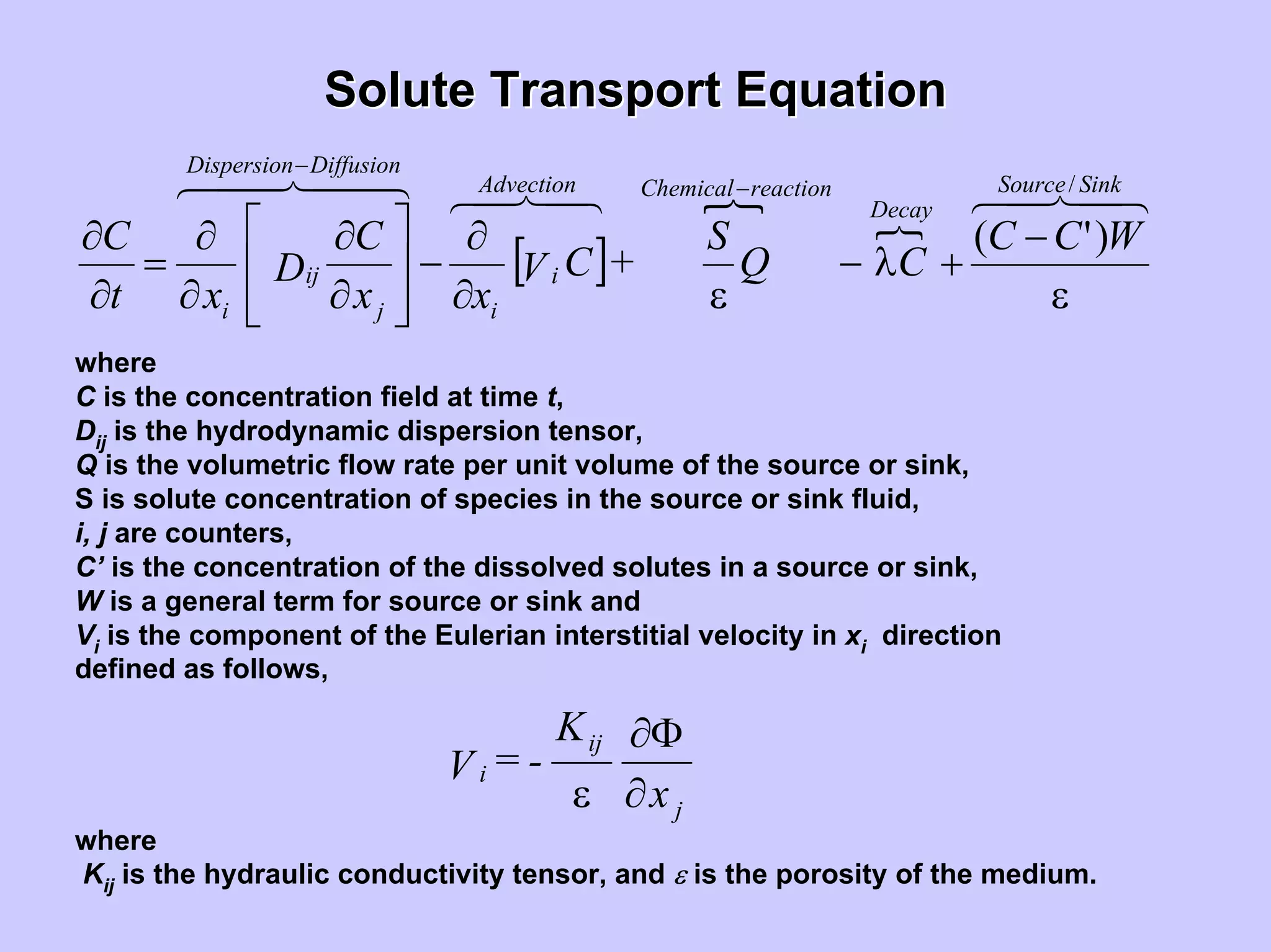 Solute Transport EquationSolute Transport Equation
[ ] WCC
CQ
S
+CV
xx
C
D
xt
C
SinkSource
Decay
reactionChemicalAdvection
i
i
DiffusionDispersion
j
ij
i
/
)'(
ε
−
+λ−
ε∂
∂
−
⎥
⎥
⎦
⎤
⎢
⎢
⎣
⎡
∂
∂
∂
∂
=
∂
∂
−
−
where
C is the concentration field at time t,
S is solute concentration of species in the source or sink fluid,
i, j are counters,
C’ is the concentration of the dissolved solutes in a source or sink,
W is a general term for source or sink and
Vi is the component of the Eulerian interstitial velocity in xi direction
defined as follows,
Dij is the hydrodynamic dispersion tensor,
Q is the volumetric flow rate per unit volume of the source or sink,
j
ij
i
x
K
-=V
∂
Φ∂
ε
where
Kij is the hydraulic conductivity tensor, and ε is the porosity of the medium.
 