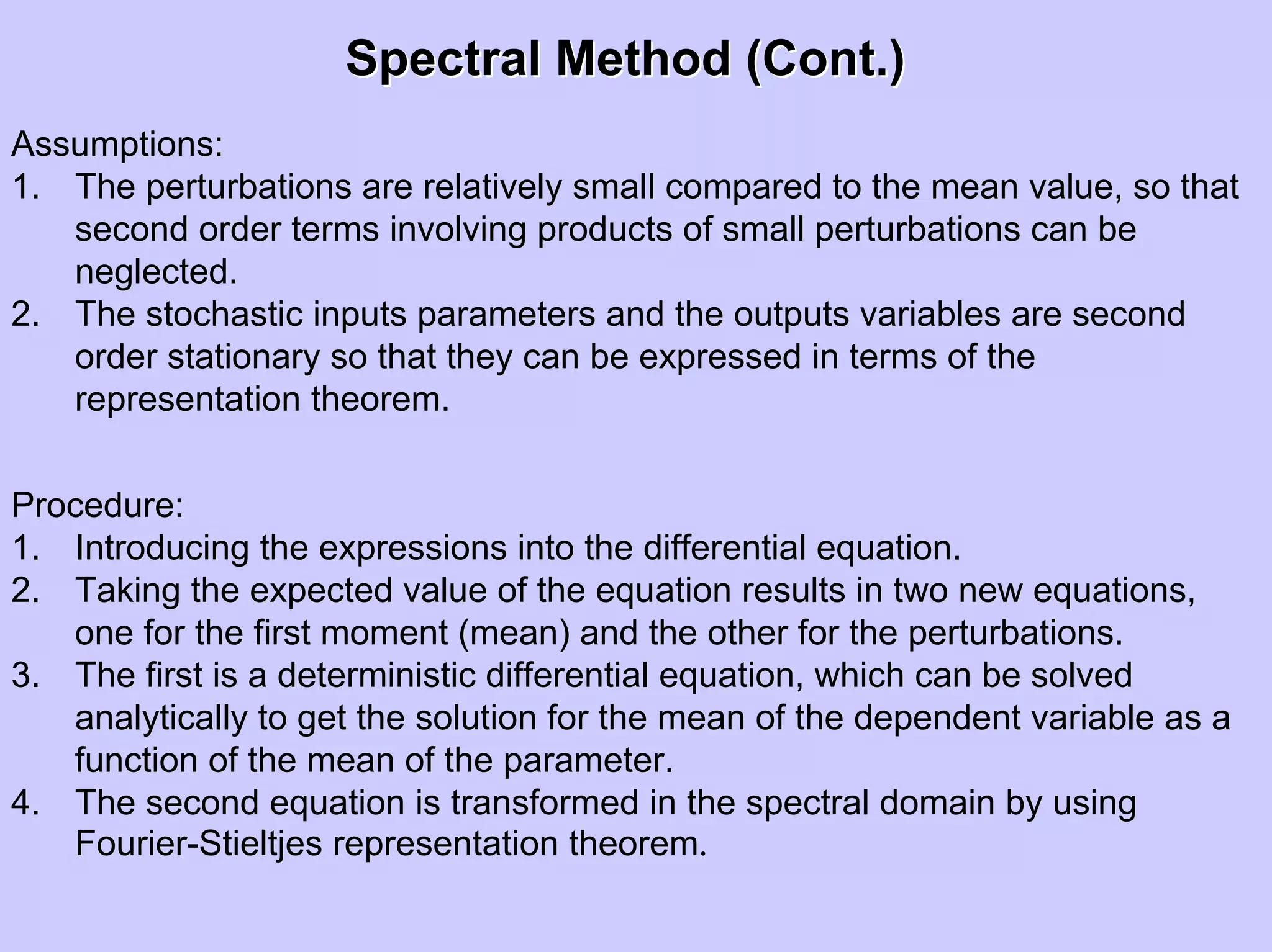 Spectral Method (Cont.)Spectral Method (Cont.)
Assumptions:
1. The perturbations are relatively small compared to the mean value, so that
second order terms involving products of small perturbations can be
neglected.
2. The stochastic inputs parameters and the outputs variables are second
order stationary so that they can be expressed in terms of the
representation theorem.
Procedure:
1. Introducing the expressions into the differential equation.
2. Taking the expected value of the equation results in two new equations,
one for the first moment (mean) and the other for the perturbations.
3. The first is a deterministic differential equation, which can be solved
analytically to get the solution for the mean of the dependent variable as a
function of the mean of the parameter.
4. The second equation is transformed in the spectral domain by using
Fourier-Stieltjes representation theorem.
 