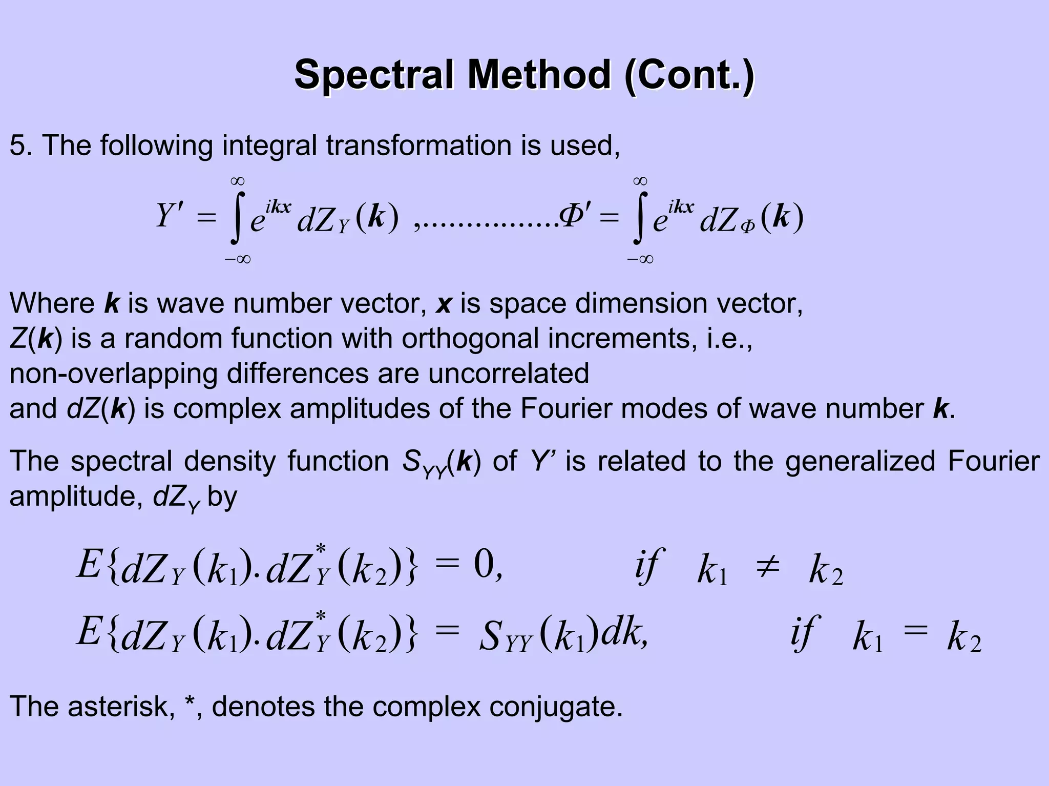 Spectral Method (Cont.)Spectral Method (Cont.)
∫∫
∞
∞−
∞
∞−
=′=′ )(.......,.........)( kk kxkx
dZeΦdZeY Φ
i
Y
i
5. The following integral transformation is used,
Where k is wave number vector, x is space dimension vector,
Z(k) is a random function with orthogonal increments, i.e.,
non-overlapping differences are uncorrelated
and dZ(k) is complex amplitudes of the Fourier modes of wave number k.
The spectral density function SYY(k) of Y’ is related to the generalized Fourier
amplitude, dZY by
k=kifdk,kS=kdZ.kdZE
kkif,=kdZ.kdZE
YY
*
YY
*
YY
21121
2121
)()}()({
0)}()({ ≠
The asterisk, *, denotes the complex conjugate.
 